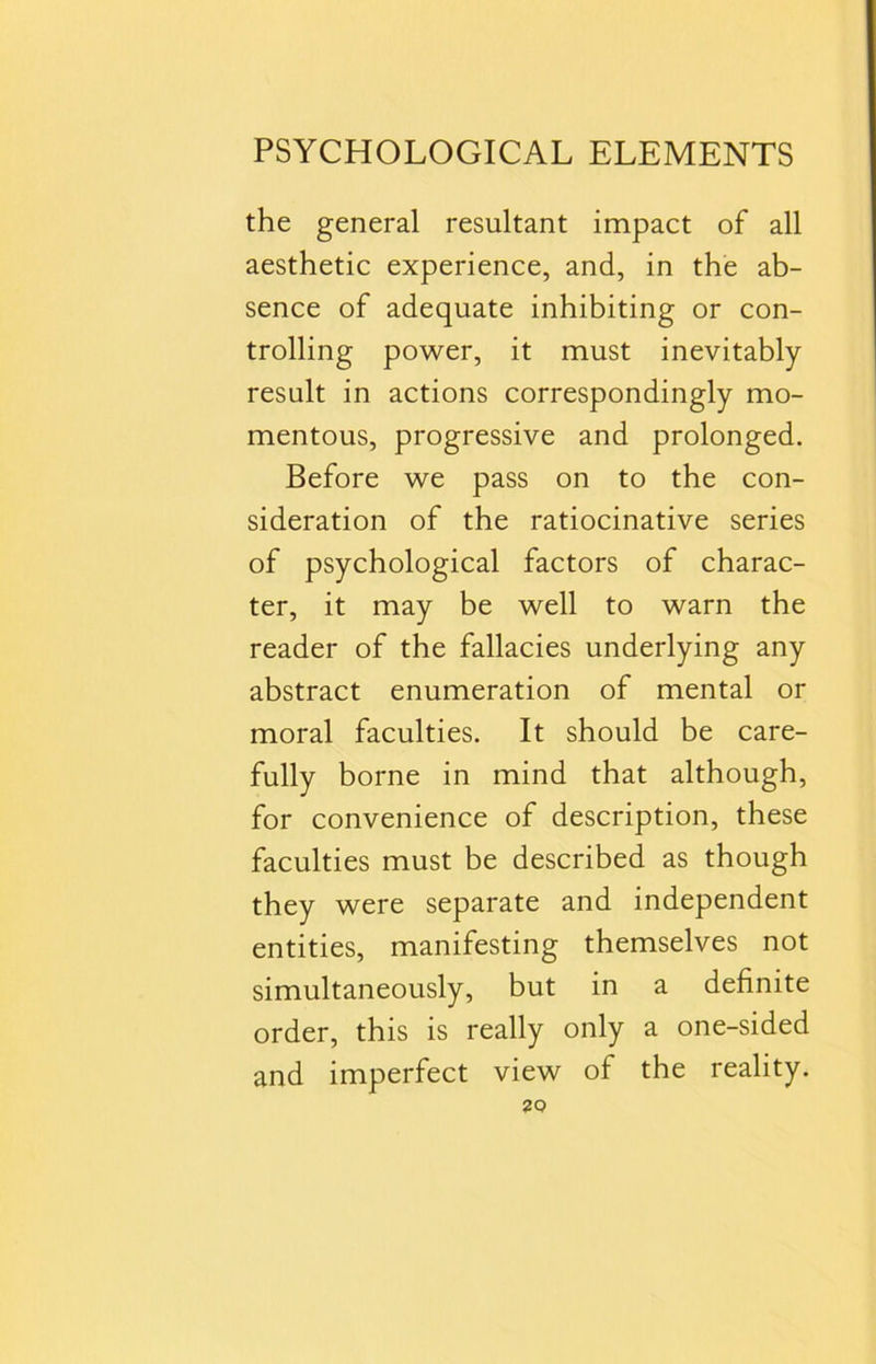 the general resultant impact of all aesthetic experience, and, in the ab- sence of adequate inhibiting or con- trolling power, it must inevitably result in actions correspondingly mo- mentous, progressive and prolonged. Before we pass on to the con- sideration of the ratiocinative series of psychological factors of charac- ter, it may be well to warn the reader of the fallacies underlying any abstract enumeration of mental or moral faculties. It should be care- fully borne in mind that although, for convenience of description, these faculties must be described as though they were separate and independent entities, manifesting themselves not simultaneously, but in a definite order, this is really only a one-sided and imperfect view of the reality.