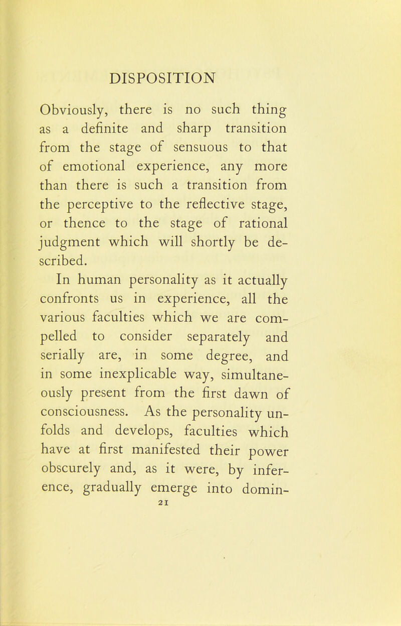 Obviously, there is no such thing as a definite and sharp transition from the stage of sensuous to that of emotional experience, any more than there is such a transition from the perceptive to the reflective stage, or thence to the stage of rational judgment which will shortly be de- scribed. In human personality as it actually confronts us in experience, all the various faculties which we are com- pelled to consider separately and serially are, in some degree, and in some inexplicable way, simultane- ously present from the first dawn of consciousness. As the personality un- folds and develops, faculties which have at first manifested their power obscurely and, as it were, by infer- ence, gradually emerge into domin-