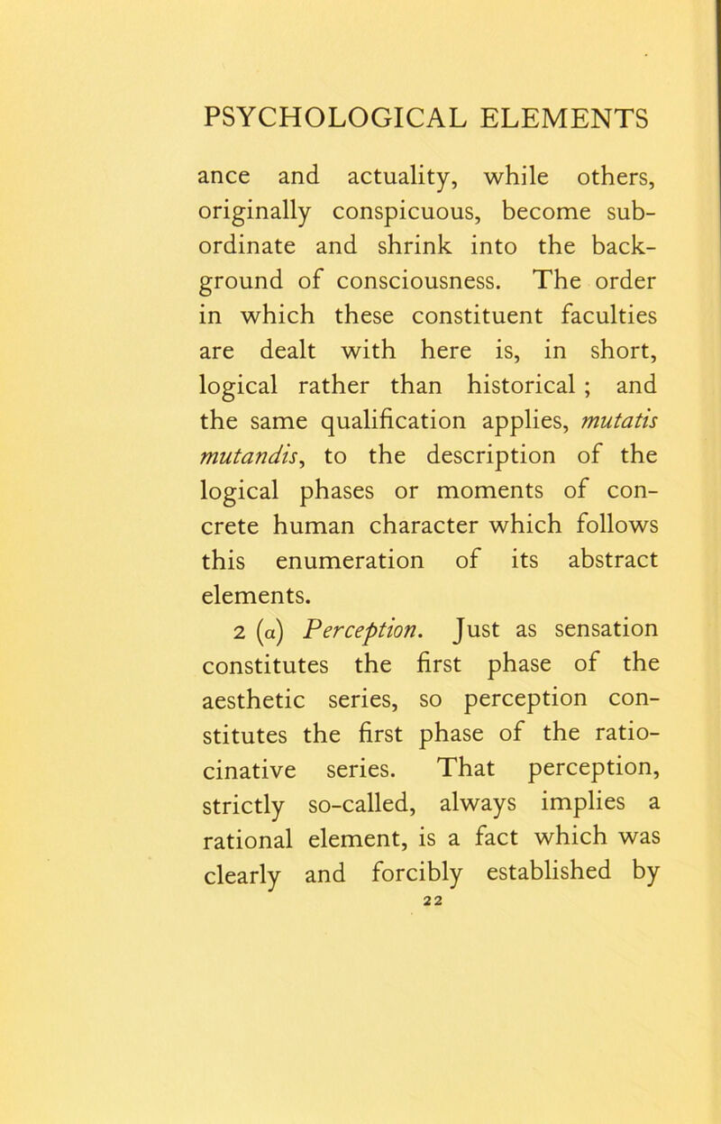 ance and actuality, while others, originally conspicuous, become sub- ordinate and shrink into the back- ground of consciousness. The order in which these constituent faculties are dealt with here is, in short, logical rather than historical ; and the same qualification applies, mutatis mutandis, to the description of the logical phases or moments of con- crete human character which follows this enumeration of its abstract elements. 2 (a) Perception. Just as sensation constitutes the first phase of the aesthetic series, so perception con- stitutes the first phase of the ratio- cinative series. That perception, strictly so-called, always implies a rational element, is a fact which was clearly and forcibly established by