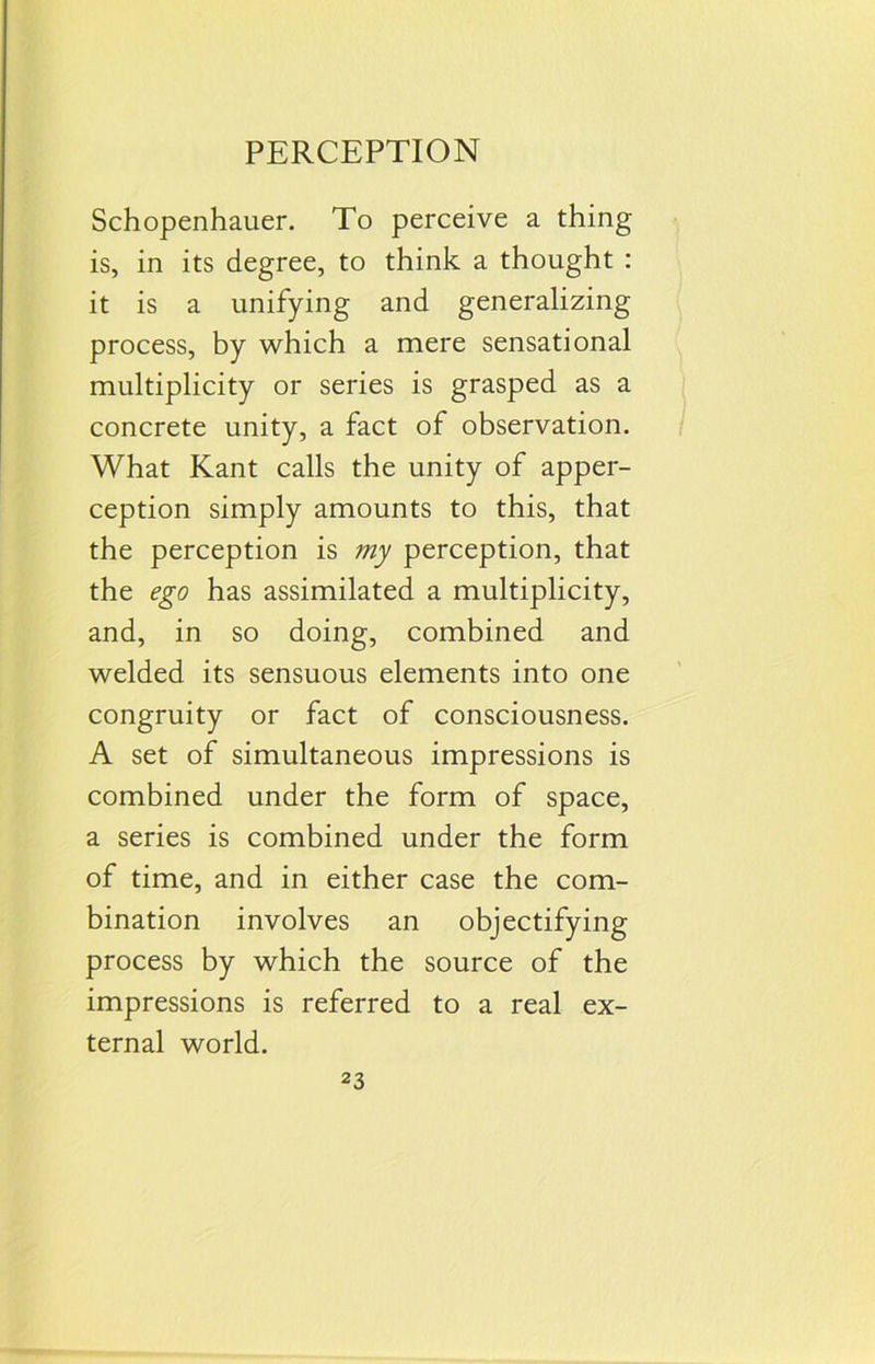 PERCEPTION Schopenhauer. To perceive a thing is, in its degree, to think a thought : it is a unifying and generalizing process, by which a mere sensational multiplicity or series is grasped as a concrete unity, a fact of observation. What Kant calls the unity of apper- ception simply amounts to this, that the perception is my perception, that the ego has assimilated a multiplicity, and, in so doing, combined and welded its sensuous elements into one congruity or fact of consciousness. A set of simultaneous impressions is combined under the form of space, a series is combined under the form of time, and in either case the com- bination involves an objectifying process by which the source of the impressions is referred to a real ex- ternal world.