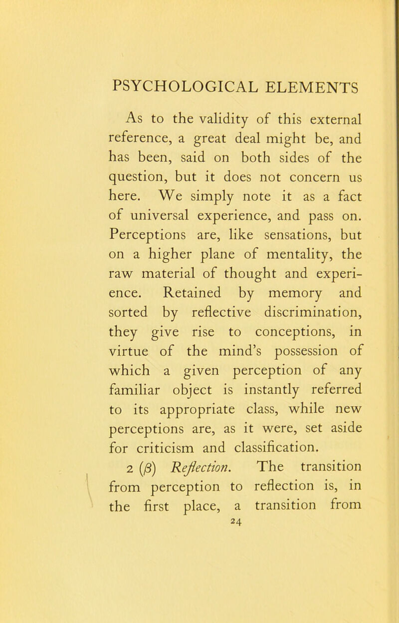 As to the validity of this external reference, a great deal might be, and has been, said on both sides of the question, but it does not concern us here. We simply note it as a fact of universal experience, and pass on. Perceptions are, like sensations, but on a higher plane of mentality, the raw material of thought and experi- ence. Retained by memory and sorted by reflective discrimination, they give rise to conceptions, in virtue of the mind’s possession of which a given perception of any familiar object is instantly referred to its appropriate class, while new perceptions are, as it were, set aside for criticism and classification. 2 (0) Reflection. The transition from perception to reflection is, in the first place, a transition from