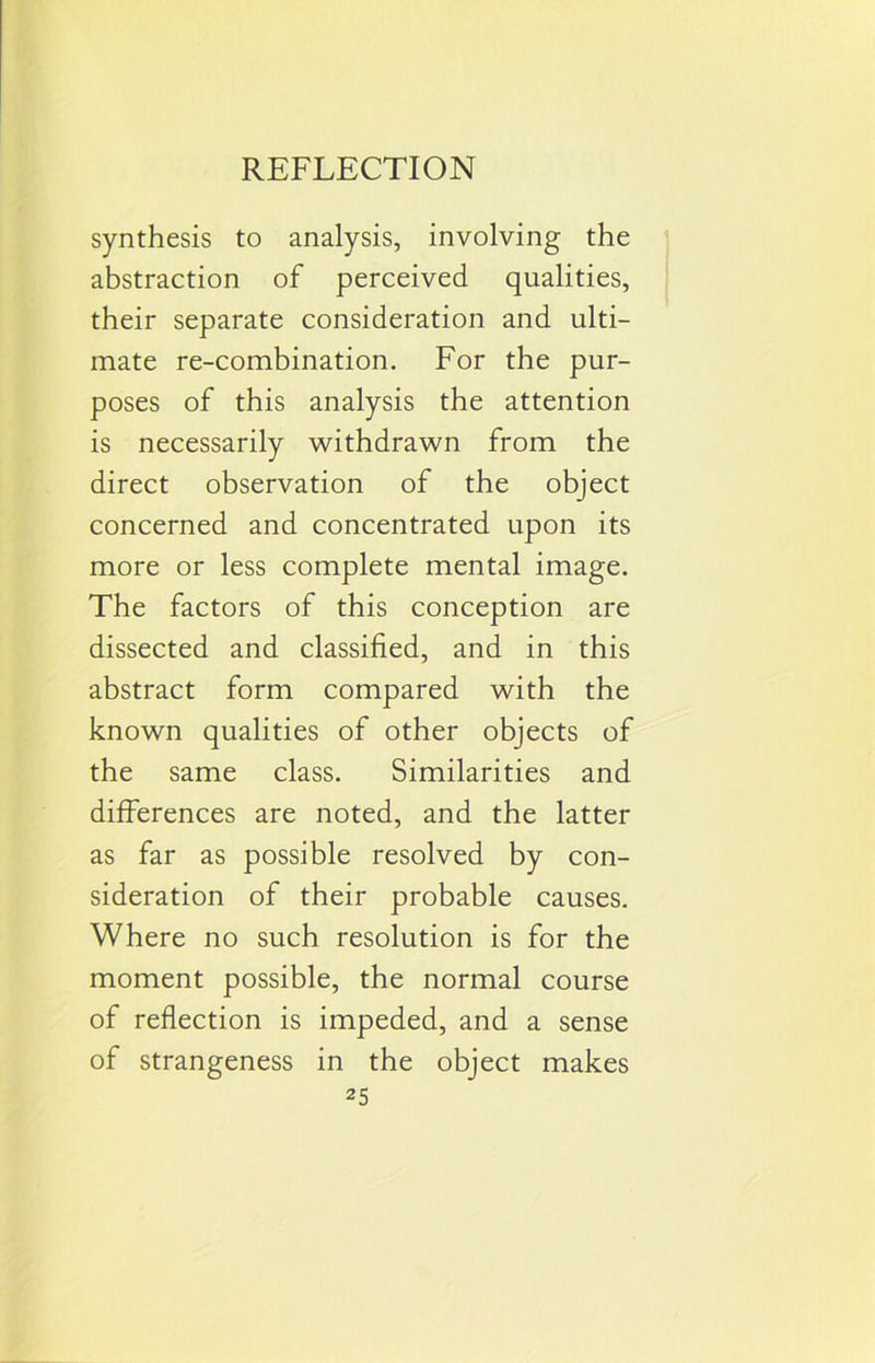 REFLECTION synthesis to analysis, involving the abstraction of perceived qualities, their separate consideration and ulti- mate re-combination. For the pur- poses of this analysis the attention is necessarily withdrawn from the direct observation of the object concerned and concentrated upon its more or less complete mental image. The factors of this conception are dissected and classified, and in this abstract form compared with the known qualities of other objects of the same class. Similarities and differences are noted, and the latter as far as possible resolved by con- sideration of their probable causes. Where no such resolution is for the moment possible, the normal course of reflection is impeded, and a sense of strangeness in the object makes
