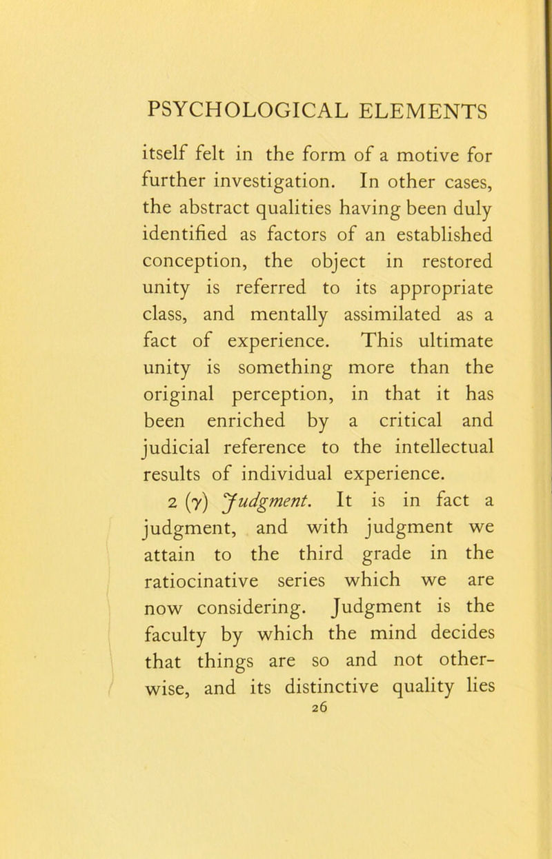itself felt in the form of a motive for further investigation. In other cases, the abstract qualities having been duly- identified as factors of an established conception, the object in restored unity is referred to its appropriate class, and mentally assimilated as a fact of experience. This ultimate unity is something more than the original perception, in that it has been enriched by a critical and judicial reference to the intellectual results of individual experience. 2 (y) ‘Judgment. It is in fact a judgment, and with judgment we attain to the third grade in the ratiocinative series which we are now considering. Judgment is the faculty by which the mind decides that things are so and not other- wise, and its distinctive quality lies