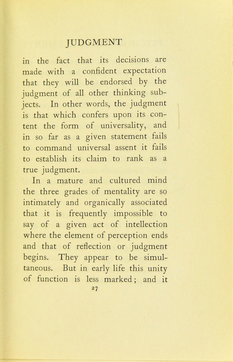 in the fact that its decisions are made with a confident expectation that they will be endorsed by the judgment of all other thinking sub- jects. In other words, the judgment is that which confers upon its con- tent the form of universality, and in so far as a given statement fails to command universal assent it fails to establish its claim to rank as a true judgment. In a mature and cultured mind the three grades of mentality are so intimately and organically associated that it is frequently impossible to say of a given act of intellection where the element of perception ends and that of reflection or judgment begins. They appear to be simul- taneous. But in early life this unity of function is less marked; and it