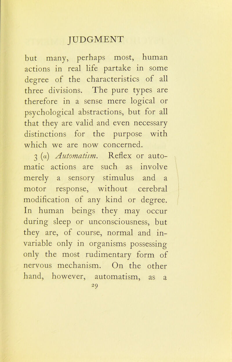 but many, perhaps most, human actions in real life partake in some degree of the characteristics of all three divisions. The pure types are therefore in a sense mere logical or psychological abstractions, but for all that they are valid and even necessary distinctions for the purpose with which we are now concerned. 3 (a) Automatism. Reflex or auto- matic actions are such as involve merely a sensory stimulus and a motor response, without cerebral modification of any kind or degree. In human beings they may occur during sleep or unconsciousness, but they are, of course, normal and in- variable only in organisms possessing only the most rudimentary form of nervous mechanism. On the other hand, however, automatism, as a