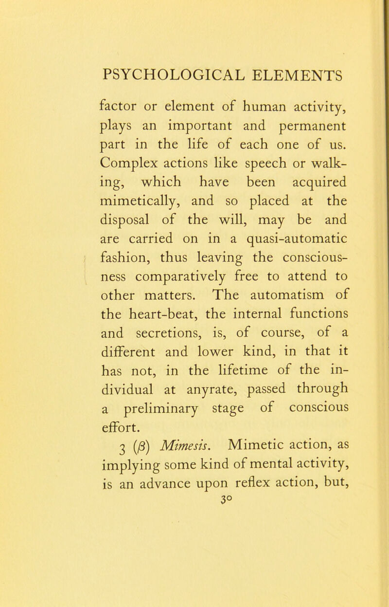 factor or element of human activity, plays an important and permanent part in the life of each one of us. Complex actions like speech or walk- ing, which have been acquired mimetically, and so placed at the disposal of the will, may be and are carried on in a quasi-automatic fashion, thus leaving the conscious- ness comparatively free to attend to other matters. The automatism of the heart-beat, the internal functions and secretions, is, of course, of a different and lower kind, in that it has not, in the lifetime of the in- dividual at anyrate, passed through a preliminary stage of conscious effort. 3 (0) Mimesis. Mimetic action, as implying some kind of mental activity, is an advance upon reflex action, but, 3°