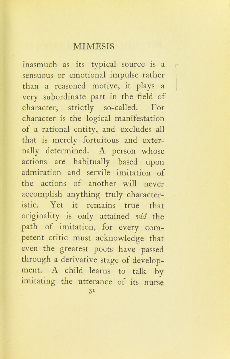 MIMESIS inasmuch as its typical source is a sensuous or emotional impulse rather than a reasoned motive, it plays a very subordinate part in the field of character, strictly so-called. For character is the logical manifestation of a rational entity, and excludes all that is merely fortuitous and exter- nally determined. A person whose actions are habitually based upon admiration and servile imitation of the actions of another will never accomplish anything truly character- istic. Yet it remains true that originality is only attained via the path of imitation, for every com- petent critic must acknowledge that even the greatest poets have passed through a derivative stage of develop- ment. A child learns to talk by imitating the utterance of its nurse