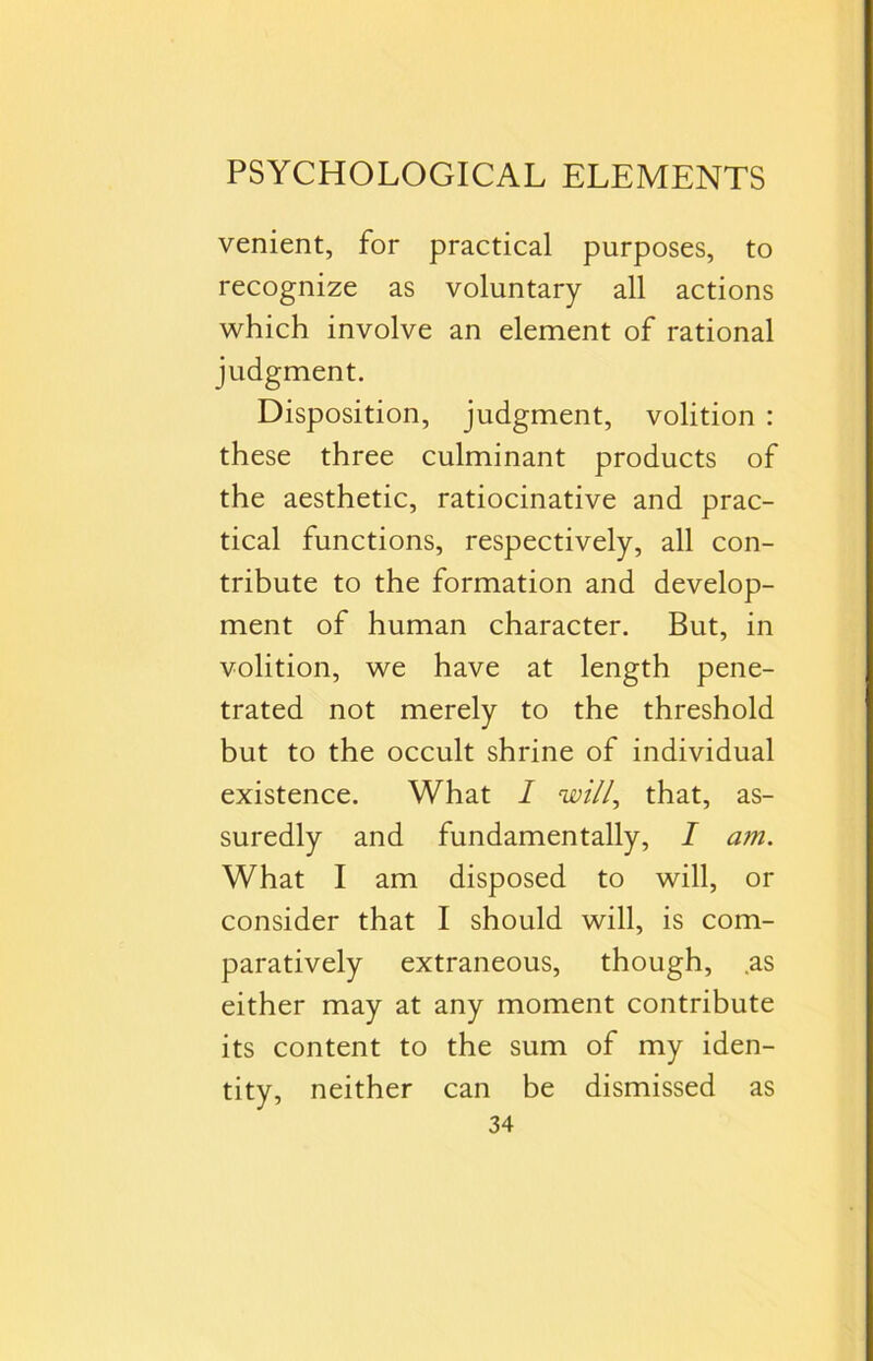 venient, for practical purposes, to recognize as voluntary all actions which involve an element of rational judgment. Disposition, judgment, volition : these three culminant products of the aesthetic, ratiocinative and prac- tical functions, respectively, all con- tribute to the formation and develop- ment of human character. But, in volition, we have at length pene- trated not merely to the threshold but to the occult shrine of individual existence. What I will, that, as- suredly and fundamentally, I am. What I am disposed to will, or consider that I should will, is com- paratively extraneous, though, as either may at any moment contribute its content to the sum of my iden- tity, neither can be dismissed as