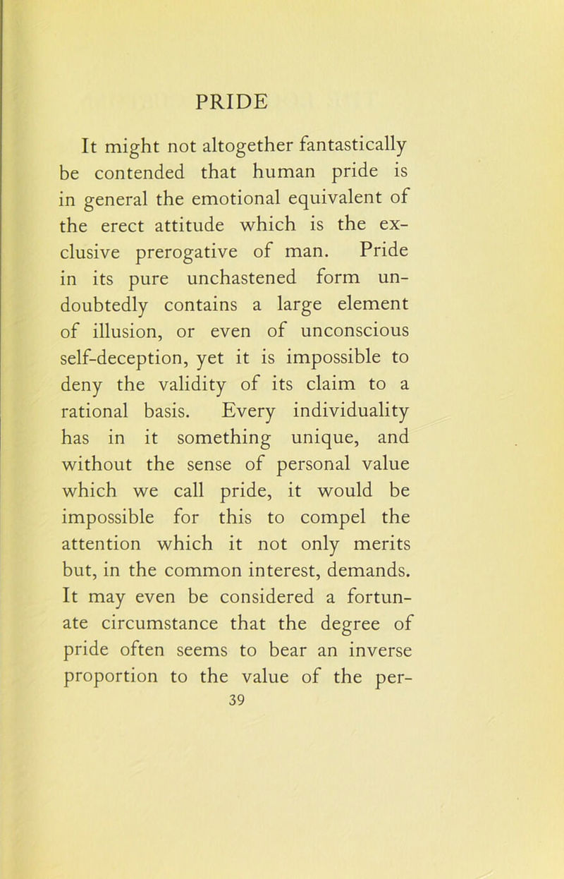 It might not altogether fantastically be contended that human pride is in general the emotional equivalent of the erect attitude which is the ex- clusive prerogative of man. Pride in its pure unchastened form un- doubtedly contains a large element of illusion, or even of unconscious self-deception, yet it is impossible to deny the validity of its claim to a rational basis. Every individuality has in it something unique, and without the sense of personal value which we call pride, it would be impossible for this to compel the attention which it not only merits but, in the common interest, demands. It may even be considered a fortun- ate circumstance that the degree of pride often seems to bear an inverse proportion to the value of the per-