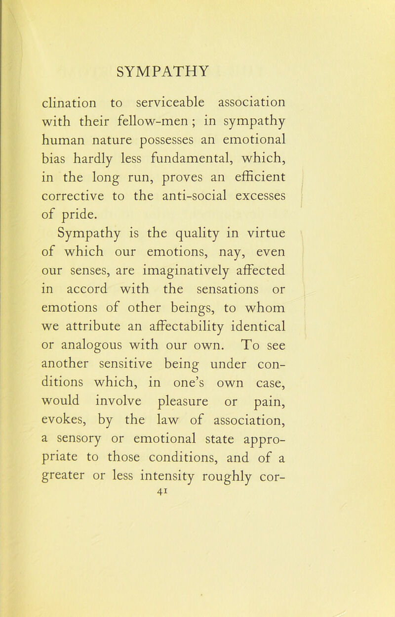 clination to serviceable association with their fellow-men ; in sympathy- human nature possesses an emotional bias hardly less fundamental, which, in the long run, proves an efficient corrective to the anti-social excesses of pride. Sympathy is the quality in virtue of which our emotions, nay, even our senses, are imaginatively affected in accord with the sensations or emotions of other beings, to whom we attribute an affectability identical or analogous with our own. To see another sensitive being under con- ditions which, in one’s own case, would involve pleasure or pain, evokes, by the law of association, a sensory or emotional state appro- priate to those conditions, and of a greater or less intensity roughly cor-