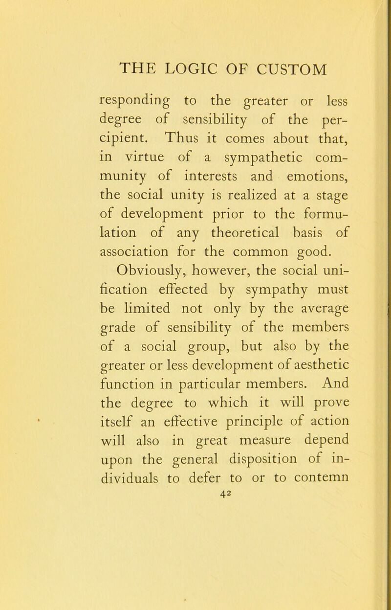 responding to the greater or less degree of sensibility of the per- cipient. Thus it comes about that, in virtue of a sympathetic com- munity of interests and emotions, the social unity is realized at a stage of development prior to the formu- lation of any theoretical basis of association for the common good. Obviously, however, the social uni- fication effected by sympathy must be limited not only by the average grade of sensibility of the members of a social group, but also by the greater or less development of aesthetic function in particular members. And the degree to which it will prove itself an effective principle of action will also in great measure depend upon the general disposition of in- dividuals to defer to or to contemn