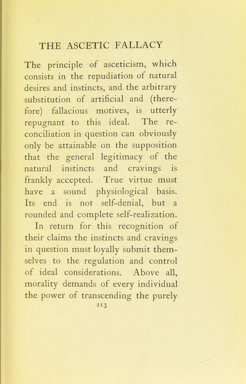 THE ASCETIC FALLACY The principle of asceticism, which consists in the repudiation of natural desires and instincts, and the arbitrary substitution of artificial and (there- fore) fallacious motives, is utterly repugnant to this ideal. The re- conciliation in question can obviously only be attainable on the supposition that the general legitimacy of the natural instincts and cravings is frankly accepted. True virtue must have a sound physiological basis. Its end is not self-denial, but a rounded and complete self-realization. In return for this recognition of their claims the instincts and cravings in question must loyally submit them- selves to the regulation and control of ideal considerations. Above all, morality demands of every individual the power of transcending the purely