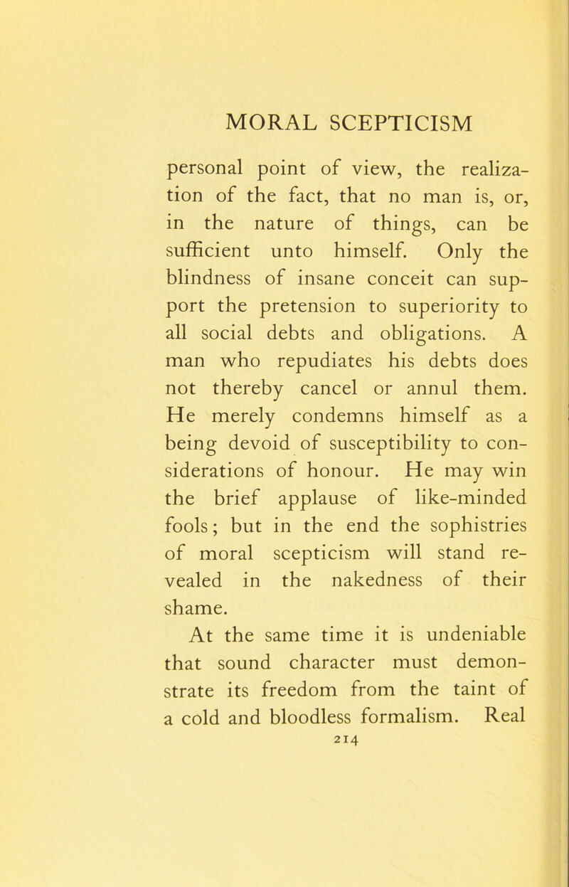 MORAL SCEPTICISM personal point of view, the realiza- tion of the fact, that no man is, or, in the nature of things, can be sufficient unto himself. Only the blindness of insane conceit can sup- port the pretension to superiority to all social debts and obligations. A man who repudiates his debts does not thereby cancel or annul them. He merely condemns himself as a being devoid of susceptibility to con- siderations of honour. He may win the brief applause of like-minded fools; but in the end the sophistries of moral scepticism will stand re- vealed in the nakedness of their shame. At the same time it is undeniable that sound character must demon- strate its freedom from the taint of a cold and bloodless formalism. Real