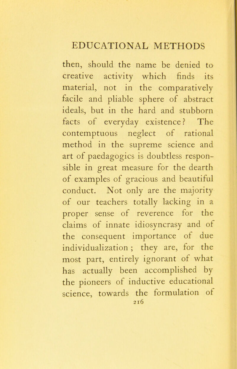 EDUCATIONAL METHODS then, should the name be denied to creative activity which finds its material, not in the comparatively facile and pliable sphere of abstract ideals, but in the hard and stubborn facts of everyday existence ? The contemptuous neglect of rational method in the supreme science and art of paedagogics is doubtless respon- sible in great measure for the dearth of examples of gracious and beautiful conduct. Not only are the majority of our teachers totally lacking in a proper sense of reverence for the claims of innate idiosyncrasy and of the consequent importance of due individualization ; they are, for the most part, entirely ignorant of what has actually been accomplished by the pioneers of inductive educational science, towards the formulation of