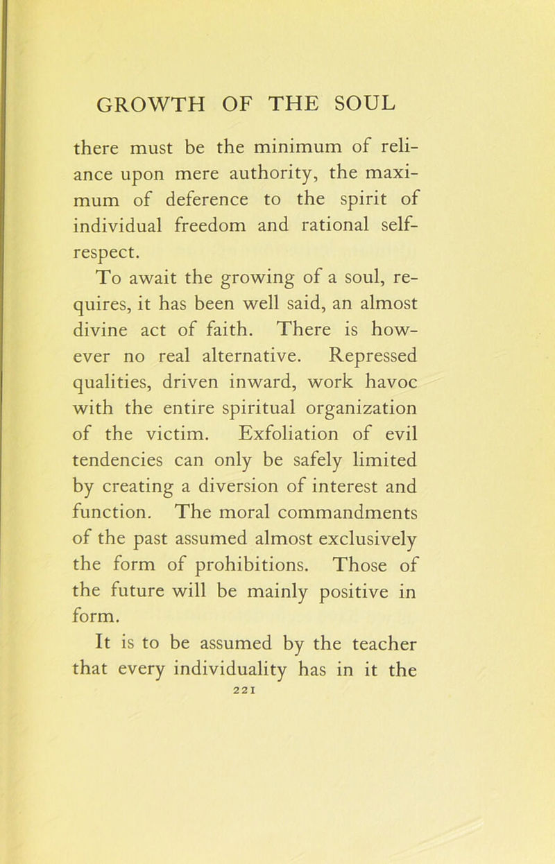 GROWTH OF THE SOUL there must be the minimum of reli- ance upon mere authority, the maxi- mum of deference to the spirit of individual freedom and rational self- respect. To await the growing of a soul, re- quires, it has been well said, an almost divine act of faith. There is how- ever no real alternative. Repressed qualities, driven inward, work havoc with the entire spiritual organization of the victim. Exfoliation of evil tendencies can only be safely limited by creating a diversion of interest and function. The moral commandments of the past assumed almost exclusively the form of prohibitions. Those of the future will be mainly positive in form. It is to be assumed by the teacher that every individuality has in it the