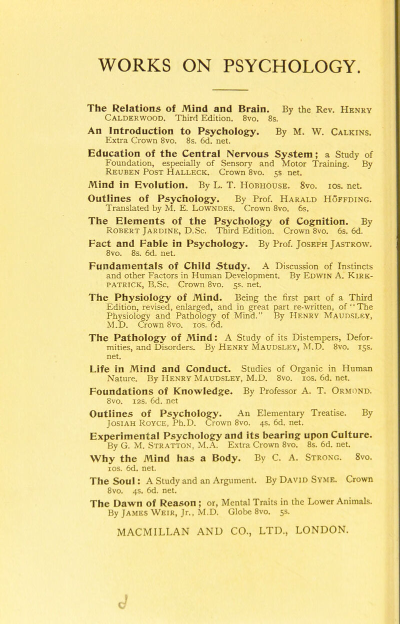 The Relations of Mind and Brain. By the Rev. Henry Calderwood. Third Edition. 8vo. 8s. An Introduction to Psychology. By M. W. Calkins. Extra Crown 8vo. 8s. 6d. net. Education of the Central Nervous System; a Study of Foundation, especially of Sensory and Motor Training. By Reuben Post Hallecic. Crown 8vo. 5s net. Mind in Evolution. By L. T. Hobhouse. 8vo. ios. net. Outlines of Psychology. By Prof. Harald Hoffding. Translated by M. E. Lowndes. Crown 8vo. 6s. The Elements of the Psychology of Cognition. By Robert Jardine, D.Sc. Third Edition. Crown 8vo. 6s. 6d. Fact and Fable in Psychology. By Prof. Joseph Jastrow. 8vo. 8s. 6d. net. Fundamentals of Child Study. A Discussion of Instincts and other Factors in Human Development. By Edwin A. Kirk- patrick, B.Sc. Crown 8vo. 5s. net. The Physiology of Mind. Being the first part of a Third Edition, revised, enlarged, and in great part re-written, of “ The Physiology and Pathology of Mind.” By Henry Maudsley, M.D. Crown 8vo. ios. 6d. The Pathology of Mind: A Study of its Distempers, Defor- mities, and Disorders. By Henry Maudsley, M.D. 8vo. 15s. net. Life in Mind and Conduct. Studies of Organic in Human Nature. By Henry Maudsley, M.D. 8vo. xos. 6d. net. Foundations of Knowledge. By Professor A. T. Ormond. 8vo. 12s. 6d. net Outlines of Psychology. An Elementary Treatise. By Josiah Royce, Ph.D. Crown 8vo. 4s. 6d. net. Experimental Psychology and its bearing upon Culture. By G. M. Stratton, M.A. Extra Crown 8vo. 8s. 6d. net. Why the Mind has a Body. By C. A. Strong. 8vo. ios. 6d. net. The Soul: A Study and an Argument. By David Syme. Crown 8vo. 4s. 6d. net. The Dawn of Reason ; or, Mental Traits in the Lower Animals. By James Weir, Jr., M.D. Globe 8vo. 5s.