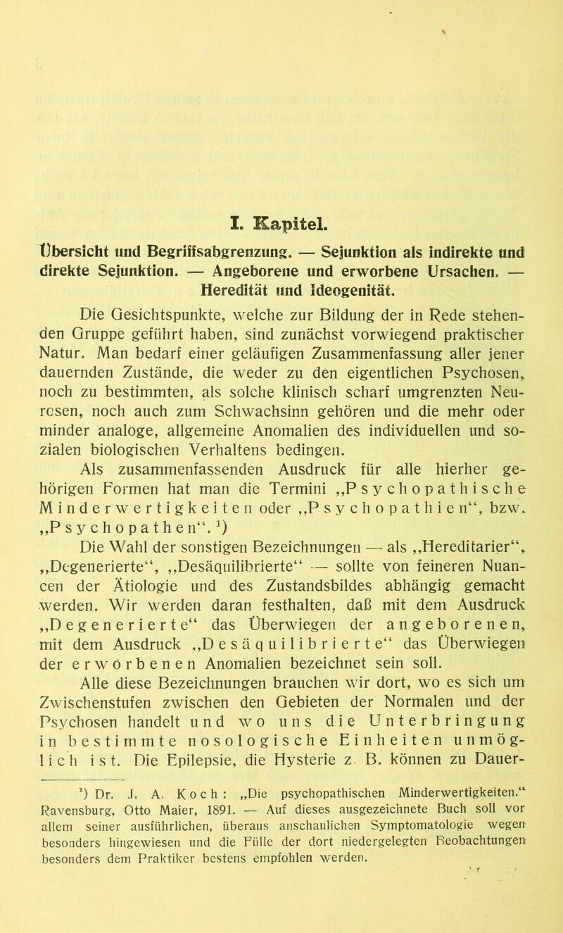 I. Kapitel. Übersicht und Begriffsabgrenzung. — Sejunktion als indirekte und direkte Sejunktion. — Angeborene und erworbene Ursachen. — Heredität und Ideogenität. Die Gesichtspunkte, welche zur Bildung der in Rede stehen- den Gruppe geführt haben, sind zunächst vorwiegend praktischer Natur. Man bedarf einer geläufigen Zusammenfassung aller jener dauernden Zustände, die weder zu den eigentlichen Psychosen, noch zu bestimmten, als solche klinisch scharf umgrenzten Neu- rosen, noch auch zum Schwachsinn gehören und die mehr oder minder analoge, allgemeine Anomalien des individuellen und so- zialen biologischen Verhaltens bedingen. Als zusammenfassenden Ausdruck für alle hierher ge- hörigen Formen hat man die Termini „Psychopathische Minderwertigkeiten oder „Psychopathie n“, bzw. „Psychopathe n“.3) Die Wahl der sonstigen Bezeichnungen — als „Hereditarier“, „Degenerierte14, „Desäquilibrierte“ — sollte von feineren Nuan- cen der Ätiologie und des Zustandsbildes abhängig gemacht werden. Wir werden daran festhalten, daß mit dem Ausdruck „Degenerierte“ das Überwiegen der angeborenen, mit dem Ausdruck „D e s ä q u i 1 i b r i e r t e“ das Überwiegen der erworbenen Anomalien bezeichnet sein soll. Alle diese Bezeichnungen brauchen wir dort, wo es sich um Zwischenstufen zwischen den Gebieten der Normalen und der Psychosen handelt und wo uns die Unterbringung in bestimmte nosologische Einheiten unmög- lich ist. Die Epilepsie, die Hysterie z. B. können zu Dauer- 0 Dr. J. A. Koch: „Die psychopathischen Minderwertigkeiten.“ Ravensburg, Otto Maier, 1891. — Auf dieses ausgezeichnete Buch soll vor allem seiner ausführlichen, überaus anschaulichen Symptomatologie wegen besonders hingewiesen und die Fülle der dort niedergelegten Beobachtungen besonders dem Praktiker bestens empfohlen werden.