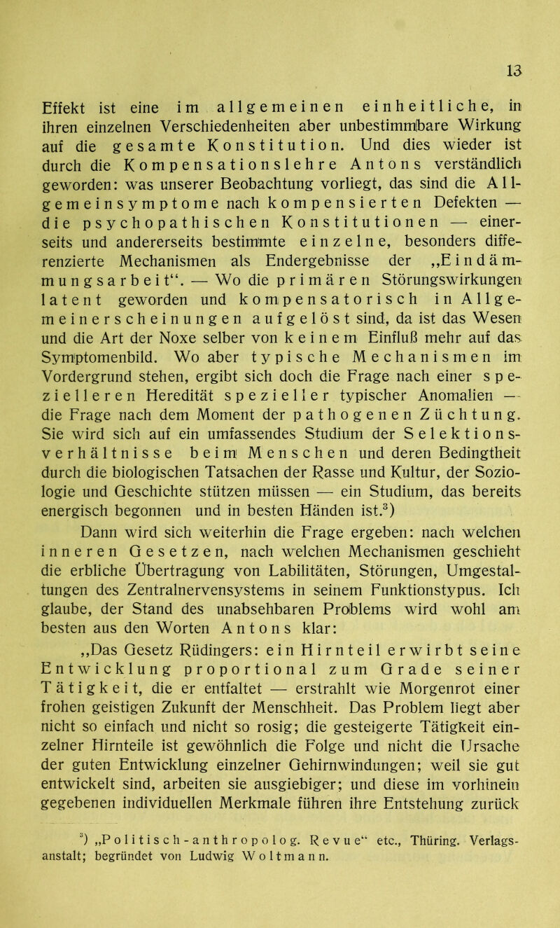 Effekt ist eine im allgemeinen einheitliche, in ihren einzelnen Verschiedenheiten aber unbestimmbare Wirkung: auf die gesamte Konstitution. Und dies wieder ist durch die Kompensationslehre Antons verständlich geworden: was unserer Beobachtung vorliegt, das sind die All- gemeinsymptome nach kompensierten Defekten — die psychopathischen Konstitutionen — einer- seits und andererseits bestimmte einzelne, besonders diffe- renzierte Mechanismen als Endergebnisse der „Eindäm- mungsarbei t“. — Wo die primären Störungswirkungen latent geworden und kompensatorisch in Allge- meinerscheinungen aufgelöst sind, da ist das Wesen und die Art der Noxe selber von keinem Einfluß mehr auf das Symptomenbild. Wo aber typische Mechanismen im Vordergrund stehen, ergibt sich doch die Frage nach einer s p e- z i e 11 e r e n Heredität spezieller typischer Anomalien — die Frage nach dem Moment der pathogenen Züchtung. Sie wird sich auf ein umfassendes Studium der Selektions- verhältnisse beim Menschen und deren Bedingtheit durch die biologischen Tatsachen der Rasse und Kultur, der Sozio- logie und Geschichte stützen müssen — ein Studium, das bereits energisch begonnen und in besten Händen ist.3) Dann wird sich weiterhin die Frage ergeben: nach welchen inneren Gesetzen, nach welchen Mechanismen geschieht die erbliche Übertragung von Labilitäten, Störungen, Umgestal- tungen des Zentralnervensystems in seinem Funktionstypus. Ich glaube, der Stand des unabsehbaren Problems wird wohl am besten aus den Worten Antons klar: ,,Das Gesetz Rüdingers: ein Hirnteil erwirbt seine Entwicklung proportional zum Grade seiner Tätigkeit, die er entfaltet — erstrahlt wie Morgenrot einer frohen geistigen Zukunft der Menschheit. Das Problem liegt aber nicht so einfach und nicht so rosig; die gesteigerte Tätigkeit ein- zelner Hirnteile ist gewöhnlich die Folge und nicht die Ursache der guten Entwicklung einzelner Gehirnwindungen; weil sie gut entwickelt sind, arbeiten sie ausgiebiger; und diese im vorhinein gegebenen individuellen Merkmale führen ihre Entstehung zurück 3) „Politisch-anthropolog. Revue“ etc., Thtiring. Verlags- anstalt; begründet von Ludwig W o 11 m a n n.