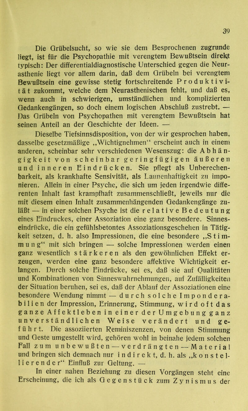 Die Grübelsucht, so wie sie dem Besprochenen zugrunde liegt, ist für die Psychopathie mit verengtem Bewußtsein direkt typisch: Der differentialdiagnostische Unterschied gegen die Neur- asthenie liegt vor allem darin, daß dem Grübeln bei verengtem Bewußtsein eine gewisse stetig fortschreitende Produktivi- tät zukommt, welche dem Neurasthenischen fehlt, und daß es, wenn auch in schwierigen, umständlichen und komplizierten Gedankengängen, so doch einem logischen Abschluß zustrebt. — Das Grübeln von Psychopathen mit verengtem Bewußtsein hat seinen Anteil an der Geschichte der Ideen. — Dieselbe Tiefsinnsdisposition, von der wir gesprochen haben, dasselbe gesetzmäßige „Wichtignehmen“ erscheint auch in einem anderen, scheinbar sehr verschiedenen Wesenszug: die Abhän- gigkeit von scheinbar geringfügigen äußeren und inneren Eindrücken. Sie pflegt als Unberechen- barkeit, als krankhafte Sensivität, als Launenhaftigkeit zu impo- nieren. Allein in einer Psyche, die sich um jeden irgendwie diffe- renten Inhalt fast krampfhaft zusammenschließt, jeweils nur die mit diesem einen Inhalt zusammenhängenden Gedankengänge zu- läßt — in einer solchen Psyche ist die relative Bedeutung eines Eindruckes, einer Assoziation eine ganz besondere. Sinnes- eindrücke, die ein gefühlsbetontes Assoziationsgeschehen in Tätig- keit setzen, d. h. also Impressionen, die eine besondere „Stim- mung“ mit sich bringen — solche Impressionen werden einen ganz wesentlich stärkeren als den gewöhnlichen Effekt er- zeugen, werden eine ganz besondere affektive Wichtigkeit er- langen. Durch solche Eindrücke, sei es, daß sie auf Qualitäten und Kombinationen von Sinneswahrnehmungen, auf Zufälligkeiten der Situation beruhen, sei es, daß der Ablauf der Assoziationen eine besondere Wendung nimmt — durch solche Impondera- bilien der Impression, Erinnerung, Stimmung, wird oft das ganze Affektleben in einer der Umg e b u n g ganz unverständlichen Weise verändert und ge- führt. Die assoziierten Reminiszenzen, von denen Stimmung und Geste umgestellt wird, gehören wohl in beinahe jedem solchen Fall zum unbewußten — verdrängten — Material und bringen sich demnach nur i n d i r e k t, d. h. als „konstel- lierender“ Einfluß zur Geltung. — In einer nahen Beziehung zu diesen Vorgängen steht eine Erscheinung, die ich als Gegenstück zum; Zynismus der