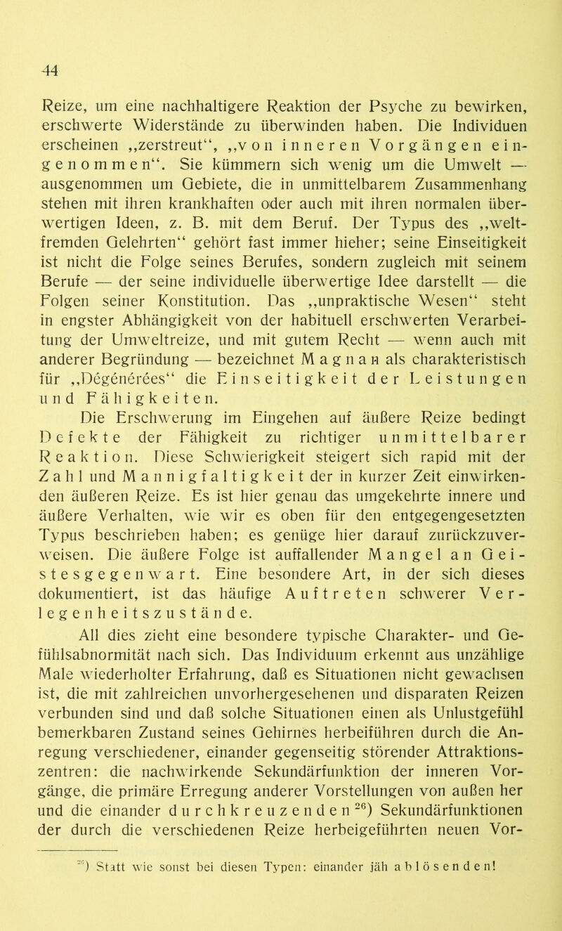 Reize, um eine nachhaltigere Reaktion der Psyche zu bewirken, erschwerte Widerstände zu überwinden haben. Die Individuen erscheinen ,,zerstreut“, „von inneren Vorgängen ein- genommen“. Sie kümmern sich wenig um die Umwelt — ausgenommen um Gebiete, die in unmittelbarem Zusammenhang stehen mit ihren krankhaften oder auch mit ihren normalen über- wertigen Ideen, z. B. mit dem Beruf. Der Typus des „welt- fremden Gelehrten“ gehört fast immer hieher; seine Einseitigkeit ist nicht die Folge seines Berufes, sondern zugleich mit seinem Berufe — der seine individuelle überwertige Idee darstellt — die Folgen seiner Konstitution. Das „unpraktische Wesen“ steht in engster Abhängigkeit von der habituell erschwerten Verarbei- tung der Umweltreize, und mit gutem Recht — wenn auch mit anderer Begründung — bezeichnet M a g n a h als charakteristisch für „Degenerees“ die Einseitigkeit der Leistungen und Fähigkeiten. Die Erschwerung im Eingehen auf äußere Reize bedingt Defekte der Fähigkeit zu richtiger unmittelbarer Reaktion. Diese Schwierigkeit steigert sich rapid mit der Zahl und Mannigfaltigkeit der in kurzer Zeit einwirken- den äußeren Reize. Es ist hier genau das umgekehrte innere und äußere Verhalten, wie wir es oben für den entgegengesetzten Typus beschrieben haben; es genüge hier darauf zurückzuver- weisen. Die äußere Folge ist auffallender Mangel an Gei- stesgegenwart. Eine besondere Art, in der sich dieses dokumentiert, ist das häufige Auftreten schwerer Ver- legenheitszustände. All dies zieht eine besondere typische Charakter- und Ge- fühlsabnormität nach sich. Das Individuum erkennt aus unzählige Male wiederholter Erfahrung, daß es Situationen nicht gewachsen ist, die mit zahlreichen unvorhergesehenen und disparaten Reizen verbunden sind und daß solche Situationen einen als Unlustgefühl bemerkbaren Zustand seines Gehirnes herbeiführen durch die An- regung verschiedener, einander gegenseitig störender Attraktions- zentren: die nachwirkende Sekundärfunktion der inneren Vor- gänge, die primäre Erregung anderer Vorstellungen von außen her und die einander durchkreuzenden26) Sekundärfunktionen der durch die verschiedenen Reize herbeigeführten neuen Vor- R) Statt wie sonst bei diesen Typen: einander jäh ablösenden!