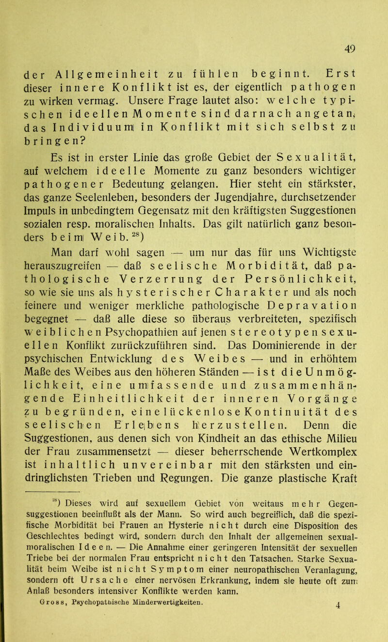 der Allgemeinheit zu fühlen beginnt. Erst dieser innere Konflikt ist es, der eigentlich pathogen zu wirken vermag. Unsere Frage lautet also: welche typi- schen ideellen Momente sind darnach angetan* das Individuum in Konflikt mit sich selbst zu bringen? Es ist in erster Linie das große Gebiet der Sexualität, auf welchem ideelle Momente zu ganz besonders wichtiger pathogener Bedeutung gelangen. Hier steht ein stärkster, das ganze Seelenleben, besonders der Jugendjahre, durchsetzender Impuls in unbedingtem Gegensatz mit den kräftigsten Suggestionen sozialen resp. moralischen Inhalts. Das gilt natürlich ganz beson- ders b e i mi Weib.28) Man darf wohl sagen — um nur das für uns Wichtigste herauszugreifen — daß seelische Morbidität, daß p a- tho l.o gische Verzerrung der Persönlichkeit, so wie sie uns als hysterischer Charakter und als noch feinere und weniger merkliche pathologische Depravation begegnet — daß alle diese so überaus verbreiteten, spezifisch weiblichen Psychopathien auf jenen stereotypensexu- ellen Konflikt zurückzuführen sind. Das Dominierende in der psychischen Entwicklung des Weibes — und in erhöhtem Maße des Weibes aus den höheren Ständen — ist dieUnmög- lichkeit, eine umifassende und zusammenhän- gende Einheitlichkeit der inneren Vorgänge zu begründen, einellickenloseKontinuität des seelischen E r 1 ei bi e n s herzustellen. Denn die Suggestionen, aus denen sich von Kindheit an das ethische Milieu der Frau zusammensetzt — dieser beherrschende Wertkomplex ist inhaltlich unvereinbar mit den stärksten und ein- dringlichsten Trieben und Regungen. Die ganze plastische Kraft 28) Dieses wird auf sexuellem Gebiet von weitaus mehr Gegen- suggestionen beeinflußt als der Mann. So wird auch begreiflich, daß die spezi- fische Morbidität bei Frauen an Hysterie nicht durch eine Disposition des Geschlechtes bedingt wird, sondern durch den Inhalt der allgemeinen sexual- moralischen Ideen. — Die Annahme einer geringeren Intensität der sexuellen Triebe bei der normalen Frau entspricht nicht den Tatsachen. Starke Sexua- lität beim Weibe ist nicht Symptom einer neuropathischen Veranlagung, sondern oft Ursache einer nervösen Erkrankung, indem sie heute oft zum Anlaß besonders intensiver Konflikte werden kann. Gross, Psychopatbische Minderwertigkeiten. a