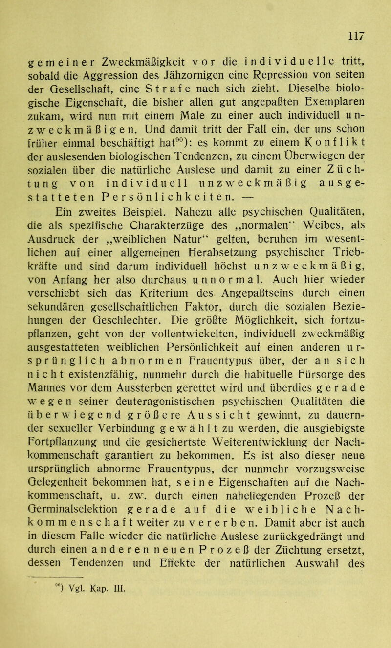 gemeiner Zweckmäßigkeit vor die individuelle tritt, sobald die Aggression des Jähzornigen eine Repression von seiten der Gesellschaft, eine Strafe nach sich zieht. Dieselbe biolo- gische Eigenschaft, die bisher allen gut angepaßten Exemplaren zukam, wird nun mit einem Male zu einer auch individuell un- zweckmäßigen. Und damit tritt der Fall ein, der uns schon früher einmal beschäftigt hat90): es kommt zu einem Konflikt der auslesenden biologischen Tendenzen, zu einem Überwiegen der sozialen über die natürliche Auslese und damit zu einer Züch- tung von individuell unzweckmäßig ausge- statteten Persönlichkeiten. — Ein zweites Beispiel. Nahezu alle psychischen Qualitäten, die als spezifische Charakterzüge des „normalen“ Weibes, als Ausdruck der „weiblichen Natur“ gelten, beruhen im wesent- lichen auf einer allgemeinen Herabsetzung psychischer Trieb- kräfte und sind darum individuell höchst unzweckmäßig, von Anfang her also durchaus unnormal. Auch hier wieder verschiebt sich das Kriterium des Angepaßtseins durch einen sekundären gesellschaftlichen Faktor, durch die sozialen Bezie- hungen der Geschlechter. Die größte Möglichkeit, sich fortzu- pflanzen, geht von der vollentwickelten, individuell zweckmäßig ausgestatteten weiblichen Persönlichkeit auf einen anderen u r- sprünglich abnormen Frauentypus über, der an sich nicht existenzfähig, nunmehr durch die habituelle Fürsorge des Mannes vor dem Aussterben gerettet wird und überdies gerade wegen seiner deuteragonistischen psychischen Qualitäten die überwiegend große re Aussicht gewinnt, zu dauern- der sexueller Verbindung gewählt zu werden, die ausgiebigste Fortpflanzung und die gesichertste Weiterentwicklung der Nach- kommenschaft garantiert zu bekommen. Es ist also dieser neue ursprünglich abnorme Frauentypus, der nunmehr vorzugsweise Gelegenheit bekommen hat, seine Eigenschaften auf die Nach- kommenschaft, u. zw. durch einen naheliegenden Prozeß der Germinalselektion gerade auf die weibliche Nach- kommenschaft weiter zu vererben. Damit aber ist auch in diesem Falle wieder die natürliche Auslese zurückgedrängt und durch einen anderen neuen Prozeß der Züchtung ersetzt, dessen Tendenzen und Effekte der natürlichen Auswahl des 90) Vgl. Kap. m.