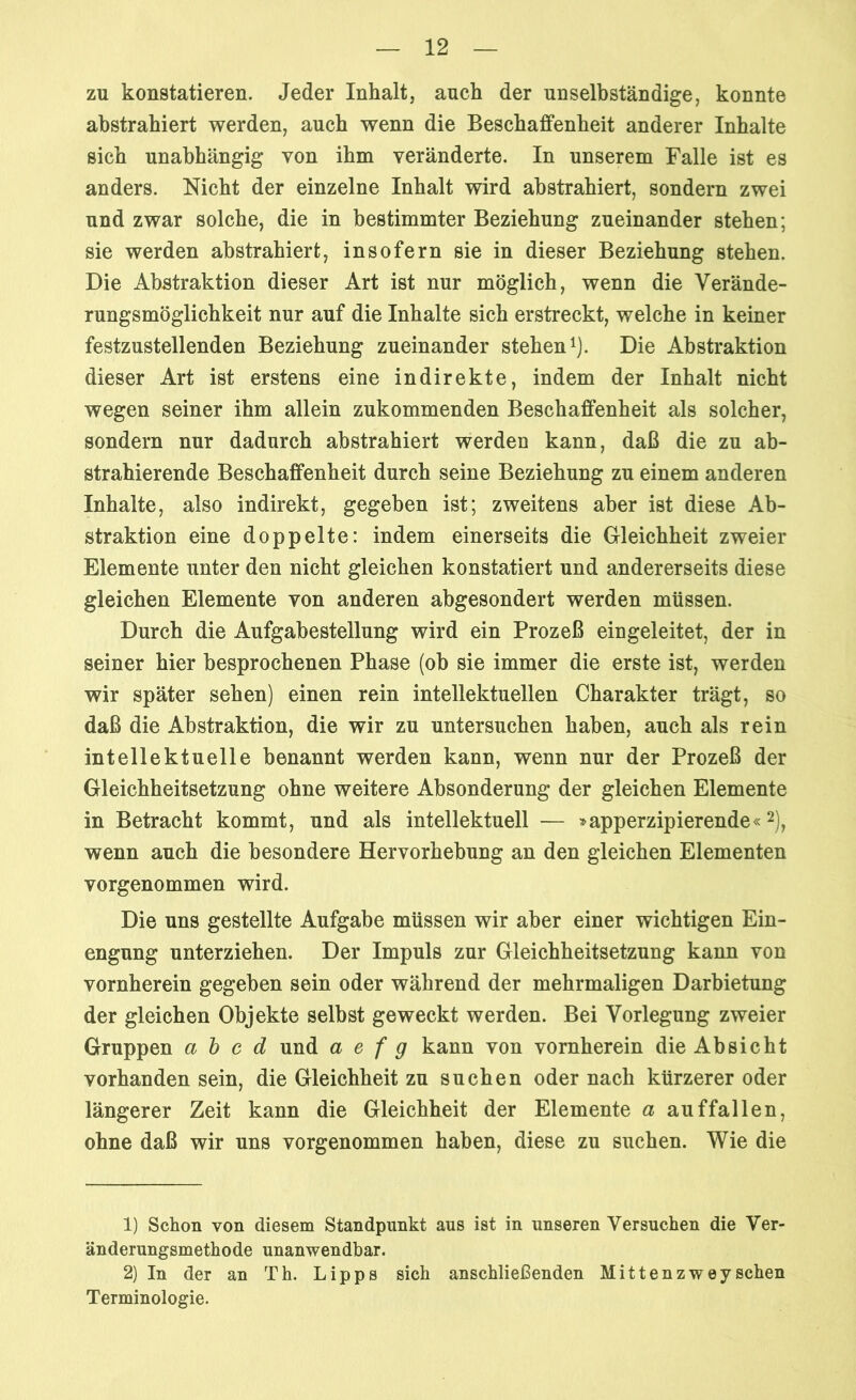 zu konstatieren. Jeder Inhalt, auch der unselbständige, konnte abstrahiert werden, auch wenn die Beschaffenheit anderer Inhalte sich unabhängig von ihm veränderte. In unserem Falle ist es anders. Nicht der einzelne Inhalt wird abstrahiert, sondern zwei und zwar solche, die in bestimmter Beziehung zueinander stehen; sie werden abstrahiert, insofern sie in dieser Beziehung stehen. Die Abstraktion dieser Art ist nur möglich, wenn die Verände- rungsmöglichkeit nur auf die Inhalte sich erstreckt, welche in keiner festzustellenden Beziehung zueinander stehen1). Die Abstraktion dieser Art ist erstens eine indirekte, indem der Inhalt nicht wegen seiner ihm allein zukommenden Beschaffenheit als solcher, sondern nur dadurch abstrahiert werden kann, daß die zu ab- strahierende Beschaffenheit durch seine Beziehung zu einem anderen Inhalte, also indirekt, gegeben ist; zweitens aber ist diese Ab- straktion eine doppelte: indem einerseits die Gleichheit zweier Elemente unter den nicht gleichen konstatiert und andererseits diese gleichen Elemente von anderen abgesondert werden müssen. Durch die Aufgabestellung wird ein Prozeß ein geleitet, der in seiner hier besprochenen Phase (ob sie immer die erste ist, werden wir später sehen) einen rein intellektuellen Charakter trägt, so daß die Abstraktion, die wir zu untersuchen haben, auch als rein intellektuelle benannt werden kann, wenn nur der Prozeß der Gleichheitsetzung ohne weitere Absonderung der gleichen Elemente in Betracht kommt, und als intellektuell — »apperzipierende«2), wenn auch die besondere Hervorhebung an den gleichen Elementen vorgenommen wird. Die uns gestellte Aufgabe müssen wir aber einer wichtigen Ein- engung unterziehen. Der Impuls zur Gleichheitsetzung kann von vornherein gegeben sein oder während der mehrmaligen Darbietung der gleichen Objekte selbst geweckt werden. Bei Vorlegung zweier Gruppen a b c d und a e f g kann von vornherein die Absicht vorhanden sein, die Gleichheit zu suchen oder nach kürzerer oder längerer Zeit kann die Gleichheit der Elemente a auf fallen, ohne daß wir uns vorgenommen haben, diese zu suchen. Wie die 1) Schon von diesem Standpunkt aus ist in unseren Versuchen die Ver- änderungsmethode unanwendbar. 2) In der an Th. Lipps sich anschließenden Mittenzweysehen Terminologie.