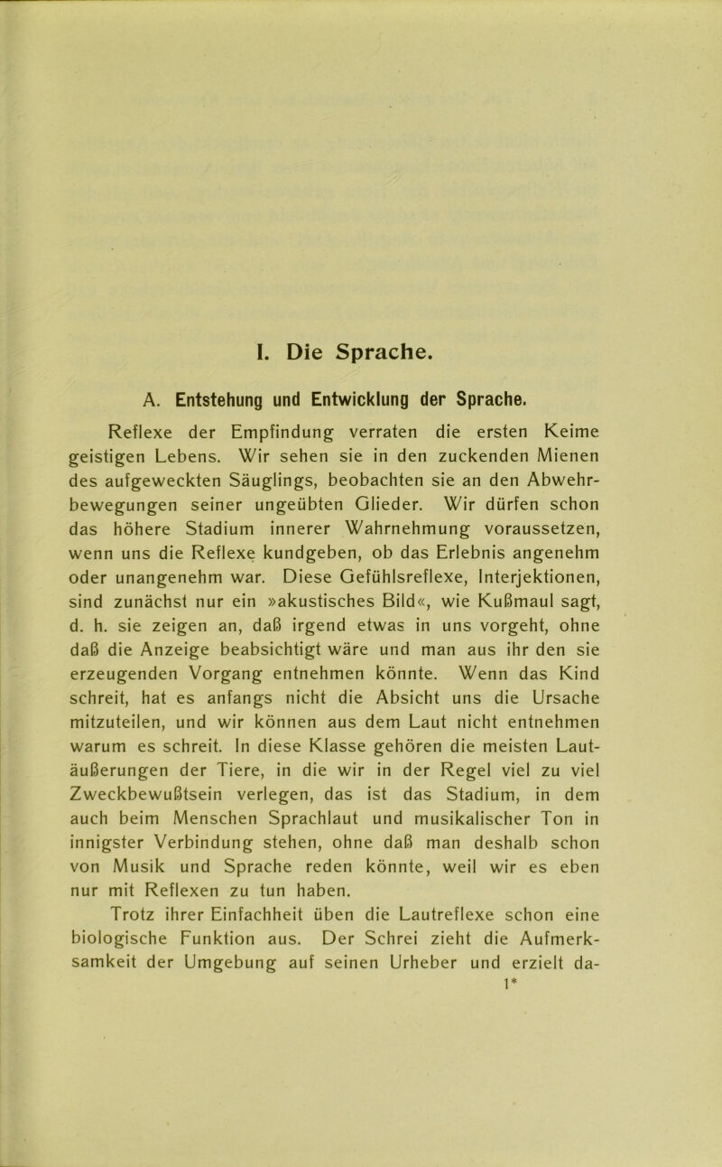 I. Die Sprache. A. Entstehung und Entwicklung der Sprache. Reflexe der Empfindung verraten die ersten Keime geistigen Lebens. Wir sehen sie in den zuckenden Mienen des aufgeweckten Säuglings, beobachten sie an den Abwehr- bewegungen seiner ungeübten Glieder. Wir dürfen schon das höhere Stadium innerer Wahrnehmung voraussetzen, wenn uns die Reflexe kundgeben, ob das Erlebnis angenehm oder unangenehm war. Diese Gefühlsreflexe, Interjektionen, sind zunächst nur ein »akustisches Bild«, wie Kußmaul sagt, d. h. sie zeigen an, daß irgend etwas in uns vorgeht, ohne daß die Anzeige beabsichtigt wäre und man aus ihr den sie erzeugenden Vorgang entnehmen könnte. Wenn das Kind schreit, hat es anfangs nicht die Absicht uns die Ursache mitzuteilen, und wir können aus dem Laut nicht entnehmen warum es schreit. In diese Klasse gehören die meisten Laut- äußerungen der Tiere, in die wir in der Regel viel zu viel Zweckbewußtsein verlegen, das ist das Stadium, in dem auch beim Menschen Sprachlaut und musikalischer Ton in innigster Verbindung stehen, ohne daß man deshalb schon von Musik und Sprache reden könnte, weil wir es eben nur mit Reflexen zu tun haben. Trotz ihrer Einfachheit üben die Lautreflexe schon eine biologische Funktion aus. Der Schrei zieht die Aufmerk- samkeit der Umgebung auf seinen Urheber und erzielt da- 1*