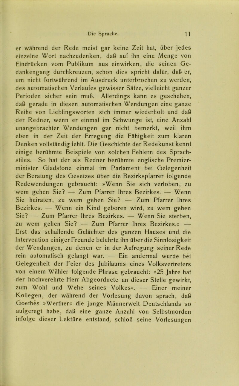 er während der Rede meist gar keine Zeit hat, über jedes einzelne Wort nachzudenken, daß auf ihn eine Menge von Eindrücken vom Publikum aus einwirken, die seinen Ge- dankengang durchkreuzen, schon dies spricht dafür, daß er, um nicht fortwährend im Ausdruck unterbrochen zu werden, des automatischen Verlaufes gewisser Sätze, vielleicht ganzer Perioden sicher sein muß. Allerdings kann es geschehen, daß gerade in diesen automatischen Wendungen eine ganze Reihe von Lieblingsworten sich immer wiederholt und daß der Redner, wenn er einmal im Schwünge ist, eine Anzahl unangebrachter Wendungen gar nicht bemerkt, weil ihm eben in der Zeit der Erregung die Fähigkeit zum klaren Denken vollständig fehlt. Die Geschichte der Redekunst kennt einige berühmte Beispiele von solchen Fehlern des Sprach- stiles. So hat der als Redner berühmte englische Premier- minister Gladstone einmal im Parlament bei Gelegenheit der Beratung des Gesetzes über die Bezirkspfarrer folgende Redewendungen gebraucht: »Wenn Sie sich verloben, zu wem gehen Sie? — Zum Pfarrer Ihres Bezirkes. — Wenn Sie heiraten, zu wem gehen Sie? — Zum Pfarrer Ihres Bezirkes. — Wenn ein Kind geboren wird, zu wem gehen Sie? — Zum Pfarrer Ihres Bezirkes. — Wenn Sie sterben, zu wem gehen Sie? — Zum Pfarrer Ihres Bezirkes.« — Erst das schallende Gelächter des ganzen Hauses und. die Intervention einiger Freunde belehrte ihn über die Sinnlosigkeit der Wendungen, zu denen er in der Aufregung seiner Rede rein automatisch gelangt war. — Ein andermal wurde bei Gelegenheit der Feier des Jubiläums eines Volksvertreters von einem Wähler folgende Phrase gebraucht: »25 Jahre hat der hochverehrte Herr Abgeordnete an dieser Stelle gewirkt, zum Wohl und Wehe seines Volkes«. — Einer meiner Kollegen, der während der Vorlesung davon sprach, daß Goethes »Werther« die junge Männerwelt Deutschlands so aufgeregt habe, daß eine ganze Anzahl von Selbstmorden infolge dieser Lektüre entstand, schloß seine Vorlesungen