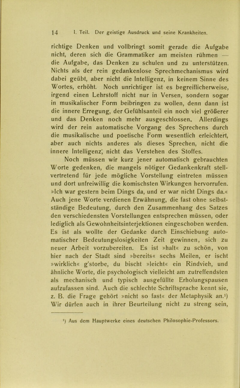 richtige Denken und vollbringt somit gerade die Aufgabe nicht, deren sich die Grammatiker am meisten rühmen — die Aufgabe, das Denken zu schulen und zu unterstützen. Nichts als der rein gedankenlose Sprechmechanismus wird dabei geübt, aber nicht die Intelligenz, in keinem Sinne des Wortes, erhöht. Noch unrichtiger ist es begreiflicherweise, irgend einen Lehrstoff nicht nur in Versen, sondern sogar in musikalischer Form beibringen zu wollen, denn dann ist die innere Erregung, der Gefühlsanteil ein noch viel größerer und das Denken noch mehr ausgeschlossen. Allerdings wird der rein automatische Vorgang des Sprechens durch die musikalische und poetische Form wesentlich erleichtert, aber auch nichts anderes als dieses Sprechen, nicht die innere Intelligenz, nicht das Verstehen des Stoffes. Noch müssen wir kurz jener automatisch gebrauchten Worte gedenken, die mangels nötiger Gedankenkraft stell- vertretend für jede mögliche Vorstellung eintreten müssen und dort unfreiwillig die komischsten Wirkungen hervorrufen. »Ich war gestern beim Dings da, und er war nicht Dings da.« Auch jene Worte verdienen Erwähnung, die fast ohne selbst- ständige Bedeutung, durch den Zusammenhang des Satzes den verschiedensten Vorstellungen entsprechen müssen, oder lediglich als Gewohnheitsinterjektionen eingeschoben werden. Es ist als wollte der Gedanke durch Einschiebung auto- matischer Bedeutungslosigkeiten Zeit gewinnen, sich zu neuer Arbeit vorzubereiten. Es ist »halt« zu schön, von hier nach der Stadt sind »bereits« sechs Meilen, er ischt »wirklich« g’storbe, du bischt »leicht« ein Rindvieh, und ähnliche Worte, die psychologisch vielleicht am zutreffendsten als mechanisch und typisch ausgefüllte Erholungspausen aufzufassen sind. Auch die schlechte Schriftsprache kennt sie, z. B. die Frage gehört »nicht so fast« der Metaphysik an.1) Wir dürfen auch in ihrer Beurteilung nicht zu streng sein, *) Aus dem Hauptwerke eines deutschen Philosophie-Professors.