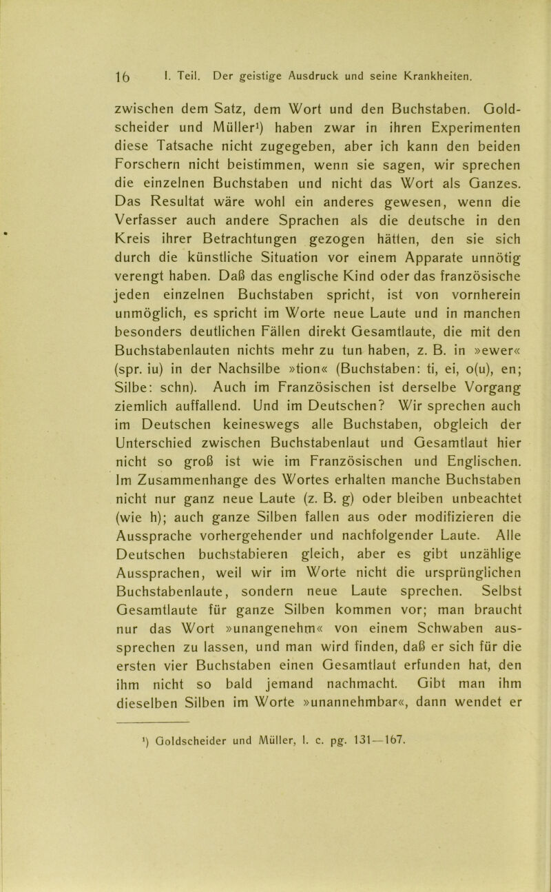 zwischen dem Satz, dem Wort und den Buchstaben. Gold- scheider und Müller1) haben zwar in ihren Experimenten diese Tatsache nicht zugegeben, aber ich kann den beiden Forschern nicht beistimmen, wenn sie sagen, wir sprechen die einzelnen Buchstaben und nicht das Wort als Ganzes. Das Resultat wäre wohl ein anderes gewesen, wenn die Verfasser auch andere Sprachen als die deutsche in den Kreis ihrer Betrachtungen gezogen hätten, den sie sich durch die künstliche Situation vor einem Apparate unnötig verengt haben. Daß das englische Kind oder das französische jeden einzelnen Buchstaben spricht, ist von vornherein unmöglich, es spricht im Worte neue Laute und in manchen besonders deutlichen Fällen direkt Gesamtlaute, die mit den Buchstabenlauten nichts mehr zu tun haben, z. B. in »ewer« (spr. iu) in der Nachsilbe »tion« (Buchstaben: ti, ei, o(u), en; Silbe: sehn). Auch im Französischen ist derselbe Vorgang ziemlich auffallend. Und im Deutschen? Wir sprechen auch im Deutschen keineswegs alle Buchstaben, obgleich der Unterschied zwischen Buchstabenlaut und Gesamtlaut hier nicht so groß ist wie im Französischen und Englischen. Im Zusammenhänge des Wortes erhalten manche Buchstaben nicht nur ganz neue Laute (z. B. g) oder bleiben unbeachtet (wie h); auch ganze Silben fallen aus oder modifizieren die Aussprache vorhergehender und nachfolgender Laute. Alle Deutschen buchstabieren gleich, aber es gibt unzählige Aussprachen, weil wir im Worte nicht die ursprünglichen Buchstabenlaute, sondern neue Laute sprechen. Selbst Gesamtlaute für ganze Silben kommen vor; man braucht nur das Wort »unangenehm« von einem Schwaben aus- sprechen zu lassen, und man wird finden, daß er sich für die ersten vier Buchstaben einen Gesamtlaut erfunden hat, den ihm nicht so bald jemand nachmacht. Gibt man ihm dieselben Silben im Worte »unannehmbar«, dann wendet er J) Qoldscheider und Müller, I. c. pg. 131 —167.