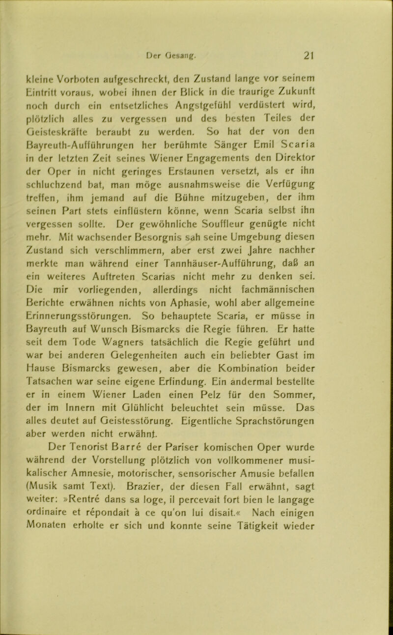 kleine Vorboten aufgeschreckt, den Zustand lange vor seinem Eintritt voraus, wobei ihnen der Blick in die traurige Zukunft noch durch ein entsetzliches Angstgefühl verdüstert wird, plötzlich alles zu vergessen und des besten feiles der Geisteskräfte beraubt zu werden. So hat der von den Bayreuth-Auflührungen her berühmte Sänger Emil Scaria in der letzten Zeit seines Wiener Engagements den Direktor der Oper in nicht geringes Erstaunen versetzt, als er ihn schluchzend bat, man möge ausnahmsweise die Verfügung treffen, ihm jemand auf die Bühne mitzugeben, der ihm seinen Part stets einflüstern könne, wenn Scaria selbst ihn vergessen sollte. Der gewöhnliche Souffleur genügte nicht mehr. Mit wachsender Besorgnis sah seine Umgebung diesen Zustand sich verschlimmern, aber erst zwei Jahre nachher merkte man während einer Tannhäuser-Aufführung, daß an ein weiteres Auftreten Scarias nicht mehr zu denken sei. Die mir vorliegenden, allerdings nicht fachmännischen Berichte erwähnen nichts von Aphasie, wohl aber allgemeine Erinnerungsstörungen. So behauptete Scaria, er müsse in Bayreuth auf Wunsch Bismarcks die Regie führen. Er hatte seit dem Tode Wagners tatsächlich die Regie geführt und war bei anderen Gelegenheiten auch ein beliebter Gast im Hause Bismarcks gewesen, aber die Kombination beider Tatsachen war seine eigene Erfindung. Ein andermal bestellte er in einem Wiener Laden einen Pelz für den Sommer, der im Innern mit Glühlicht beleuchtet sein müsse. Das alles deutet auf Geistesstörung. Eigentliche Sprachstörungen aber werden nicht erwähnt. Der Tenorist Barre der Pariser komischen Oper wurde während der Vorstellung plötzlich von vollkommener musi- kalischer Amnesie, motorischer, sensorischer Amusie befallen (Musik samt Text). Brazier, der diesen Fall erwähnt, sagt weiter: »Rentre dans sa löge, il percevait fort bien le langage ordinaire et repondait ä ce qu'on lui disait.« Nach einigen Monaten erholte er sich und konnte seine Tätigkeit wieder