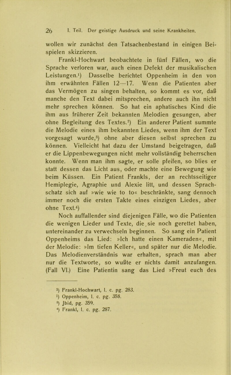 wollen wir zunächst den Tatsachenbestand in einigen Bei- spielen skizzieren. Frankl-Hochwart beobachtete in fünf Fällen, wo die Sprache verloren war, auch einen Defekt der musikalischen Leistungen.1) Dasselbe berichtet Oppenheim in den von ihm erwähnten Fällen 12—17. Wenn die Patienten aber das Vermögen zu singen behalten, so kommt es vor, daß manche den Text dabei mitsprechen, andere auch ihn nicht mehr sprechen können. So hat ein aphatisches Kind die ihm aus früherer Zeit bekannten Melodien gesungen, aber ohne Begleitung des Textes.2) Ein anderer Patient summte die Melodie eines ihm bekannten Liedes, wenn ihm der Text vorgesagt wurde,3) ohne aber diesen selbst sprechen zu können. Vielleicht hat dazu der Umstand beigetragen, daß er die Lippenbewegungen nicht mehr vollständig beherrschen konnte. Wenn man ihm sagte, er solle pfeifen, so blies er statt dessen das Licht aus, oder machte eine Bewegung wie beim Küssen. Ein Patient Frankls, der an rechtsseitiger Hemiplegie, Agraphie und Alexie litt, und dessen Sprach- schatz sich auf »wie wie to to« beschränkte, sang dennoch immer noch die ersten Takte eines einzigen Liedes, aber ohne Text.4) Noch auffallender sind diejenigen Fälle, wo die Patienten die wenigen Lieder und Texte, die,sie noch gerettet haben, untereinander zu verwechseln beginnen. So sang ein Patient Oppenheims das Lied: »Ich hatte einen Kameraden«, mit der Melodie: »Im tiefen Keller«, und später nur die Melodie. Das Melodienverständnis war erhalten, sprach man aber nur die Textworte, so wußte er nichts damit anzufangen. (Fall VI.) Eine Patientin sang das Lied »Freut euch des J) Frankl-Hochwart, 1. c. pg. 283. -) Oppenheim, 1. c. pg. 358. 3) Jbid> PS- 359. 4) Frankl, 1. c. pg. 287.