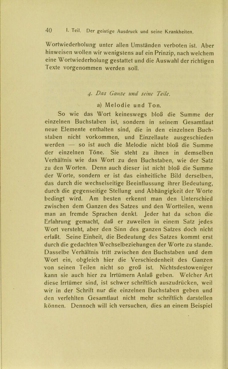 Wortwiederholung unter allen Umständen verboten ist. Aber hinweisen wollen wir wenigstens auf ein Prinzip, nach welchem eine Wortwiederholung gestattet und die Auswahl der richtigen Texte vorgenommen werden soll. 4. Das Ganze und seine Teile. a) Melodie und Ton. So wie das Wort keineswegs bloß die Summe der einzelnen Buchstaben ist, sondern in seinem Gesamtlaut neue Elemente enthalten sind, die in den einzelnen Buch- staben nicht Vorkommen, und Einzellaute ausgeschieden werden — so ist auch die Melodie nicht bloß die Summe der einzelnen Töne. Sie steht zu ihnen in demselben Verhältnis wie das Wort zu den Buchstaben, wie der Satz zu den Worten. Denn auch dieser ist nicht bloß die Summe der Worte, sondern er ist das einheitliche Bild derselben, das durch die wechselseitige Beeinflussung ihrer Bedeutung, durch die gegenseitige Stellung und Abhängigkeit der Worte bedingt wird. Am besten erkennt man den Unterschied zwischen dem Ganzen des Satzes und den Wortteilen, wenn man an fremde Sprachen denkt. Jeder hat da schon die Erfahrung gemacht, daß er zuweilen in einem Satz jedes Wort versteht, aber den Sinn des ganzen Satzes doch nicht erfaßt. Seine Einheit, die Bedeutung des Satzes kommt erst durch die gedachten Wechselbeziehungen der Worte zu stände. Dasselbe Verhältnis tritt zwischen den Buchstaben und dem Wort ein, obgleich hier die Verschiedenheit des Ganzen von seinen Teilen nicht so groß ist. Nichtsdestoweniger kann sie auch hier zu Irrtümern Anlaß geben. Welcher Art diese Irrtümer sind, ist schwer schriftlich auszudrücken, weil wir in der Schrift nur die einzelnen Buchstaben geben und den verfehlten Gesamtlaut nicht mehr schriftlich darstellen können. Dennoch will ich versuchen, dies an einem Beispiel