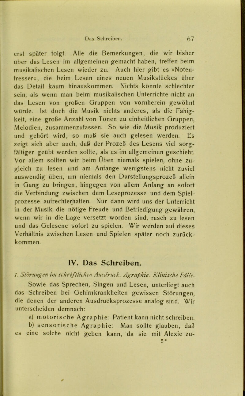 erst später folgt. Alle die Bemerkungen, die wir bisher über das Lesen im allgemeinen gemacht haben, treffen beim musikalischen Lesen wieder zu. Auch hier gibt es »Noten- fresser«, die beim Lesen eines neuen Musikstückes über das Detail kaum hinauskommen. Nichts könnte schlechter sein, als wenn man beim musikalischen Unterrichte nicht an das Lesen von großen Gruppen von vornherein gewöhnt würde. Ist doch die Musik nichts anderes, als die Fähig- keit, eine große Anzahl von Tönen zu einheitlichen Gruppen, Melodien, zusammenzufassen. So wie die Musik produziert und gehört wird, so muß sie auch gelesen werden. Es zeigt sich aber auch, daß der Prozeß des Lesens viel sorg- fältiger geübt werden sollte, als es im allgemeinen geschieht. Vor allem sollten wir beim Üben niemals spielen, ohne zu- gleich zu lesen und am Anfänge wenigstens nicht zuviel auswendig üben, um niemals den Darstellungsprozeß allein in Gang zu bringen, hingegen von allem Anfang an sofort die Verbindung zwischen dem Leseprozesse und dem Spiel- prozesse aufrechterhalten. Nur dann wird uns der Unterricht in der Musik die nötige Freude und Befriedigung gewähren, wenn wir in die Lage versetzt worden sind, rasch zu lesen und das Gelesene sofort zu spielen. Wir werden auf dieses Verhältnis zwischen Lesen und Spielen später noch zurück- kommen. IV. Das Schreiben. I. Storungen im schriftlichen Ausdruck. Agraphie. Klinische Fälle. Sowie das Sprechen, Singen und Lesen, unterliegt auch das Schreiben bei Gehirnkrankheiten gewissen Störungen, die denen der anderen Ausdrucksprozesse analog sind. Wir unterscheiden demnach: a) motorische Agraphie: Patient kann nicht schreiben. b) sensorische Agraphie: Man sollte glauben, daß es eine solche nicht geben kann, da sie mit Alexie zu- 5 *