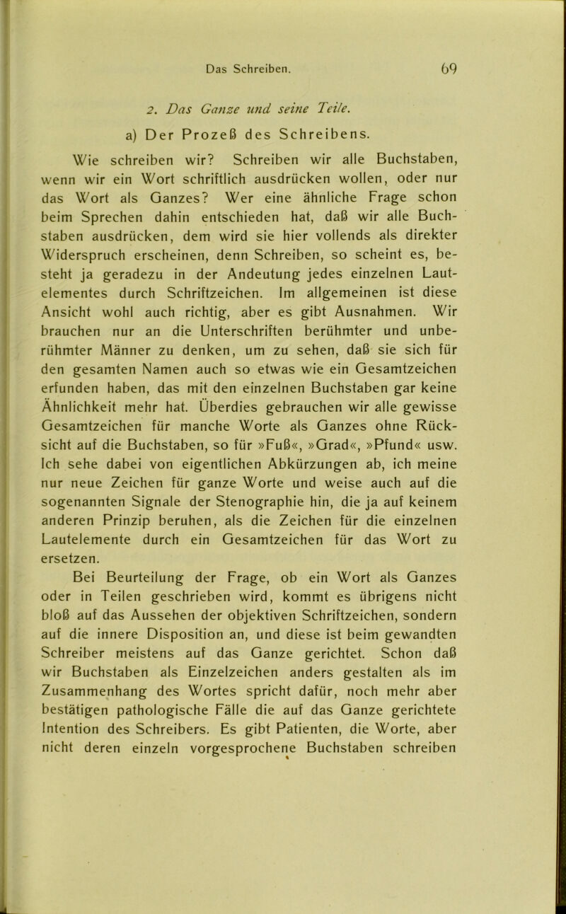 2. Das Ganze und seine Teile. a) Der Prozeß des Schreibens. Wie schreiben wir? Schreiben wir alle Buchstaben, wenn wir ein Wort schriftlich ausdrücken wollen, oder nur das Wort als Ganzes? Wer eine ähnliche Frage schon beim Sprechen dahin entschieden hat, daß wir alle Buch- staben ausdrücken, dem wird sie hier vollends als direkter Widerspruch erscheinen, denn Schreiben, so scheint es, be- steht ja geradezu in der Andeutung jedes einzelnen Laut- elementes durch Schriftzeichen. Im allgemeinen ist diese Ansicht wohl auch richtig, aber es gibt Ausnahmen. Wir brauchen nur an die Unterschriften berühmter und unbe- rühmter Männer zu denken, um zu sehen, daß sie sich für den gesamten Namen auch so etwas wie ein Gesamtzeichen erfunden haben, das mit den einzelnen Buchstaben gar keine Ähnlichkeit mehr hat. Überdies gebrauchen wir alle gewisse Gesamtzeichen für manche Worte als Ganzes ohne Rück- sicht auf die Buchstaben, so für »Fuß«, »Grad«, »Pfund« usw. Ich sehe dabei von eigentlichen Abkürzungen ab, ich meine nur neue Zeichen für ganze Worte und weise auch auf die sogenannten Signale der Stenographie hin, die ja auf keinem anderen Prinzip beruhen, als die Zeichen für die einzelnen Lautelemente durch ein Gesamtzeichen für das Wort zu ersetzen. Bei Beurteilung der Frage, ob ein Wort als Ganzes oder in Teilen geschrieben wird, kommt es übrigens nicht bloß auf das Aussehen der objektiven Schriftzeichen, sondern auf die innere Disposition an, und diese ist beim gewandten Schreiber meistens auf das Ganze gerichtet. Schon daß wir Buchstaben als Einzelzeichen anders gestalten als im Zusammenhang des Wortes spricht dafür, noch mehr aber bestätigen pathologische Fälle die auf das Ganze gerichtete Intention des Schreibers. Es gibt Patienten, die Worte, aber nicht deren einzeln vorgesprochene Buchstaben schreiben