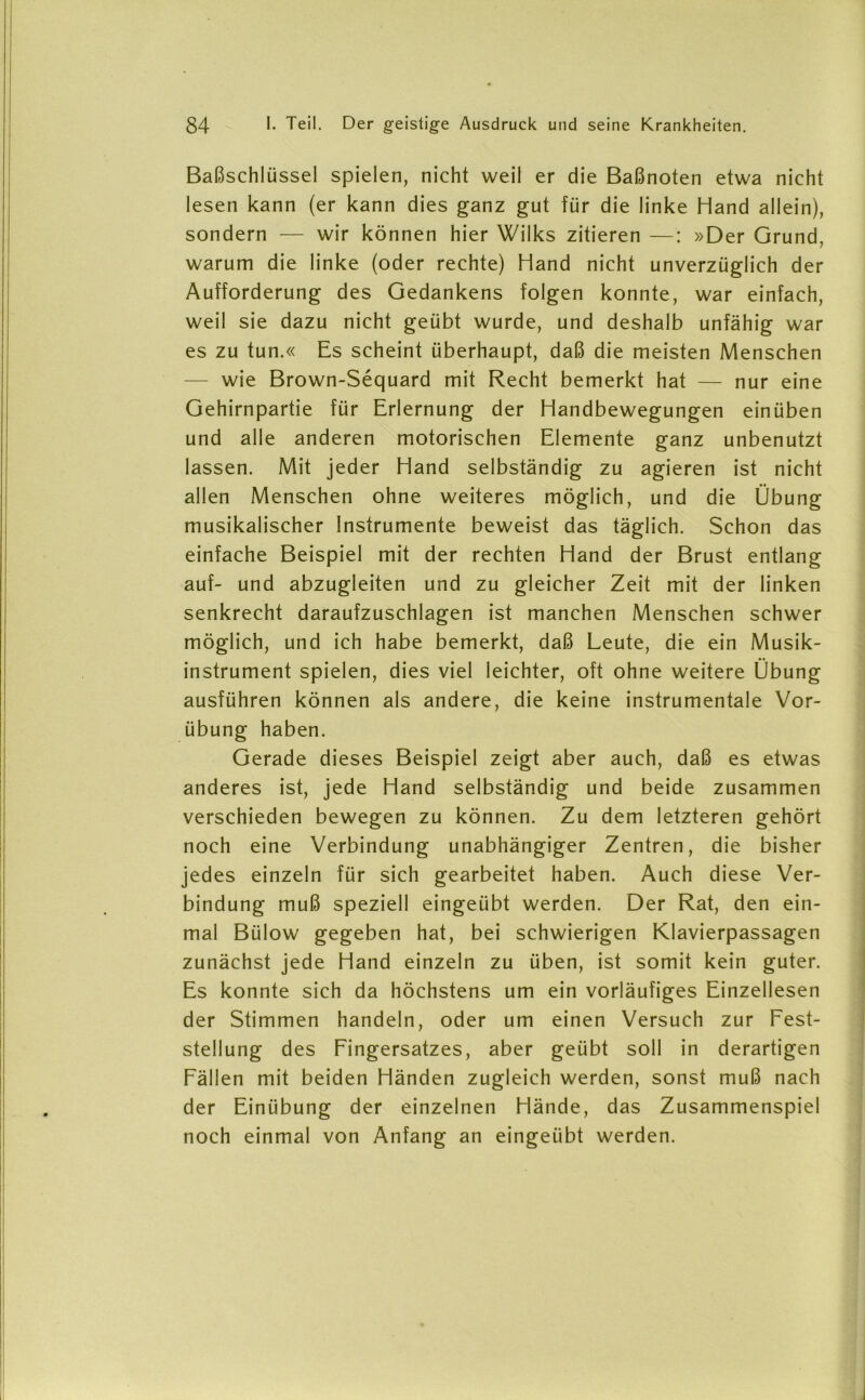 Baßschlüssel spielen, nicht weil er die Baßnoten etwa nicht lesen kann (er kann dies ganz gut für die linke Hand allein), sondern — wir können hier Wilks zitieren —: »Der Grund, warum die linke (oder rechte) Hand nicht unverzüglich der Aufforderung des Gedankens folgen konnte, war einfach, weil sie dazu nicht geübt wurde, und deshalb unfähig war es zu tun.« Es scheint überhaupt, daß die meisten Menschen — wie Brown-Sequard mit Recht bemerkt hat — nur eine Gehirnpartie für Erlernung der Handbewegungen einüben und alle anderen motorischen Elemente ganz unbenutzt lassen. Mit jeder Hand selbständig zu agieren ist nicht allen Menschen ohne weiteres möglich, und die Übung musikalischer Instrumente beweist das täglich. Schon das einfache Beispiel mit der rechten Hand der Brust entlang auf- und abzugleiten und zu gleicher Zeit mit der linken senkrecht daraufzuschlagen ist manchen Menschen schwer möglich, und ich habe bemerkt, daß Leute, die ein Musik- instrument spielen, dies viel leichter, oft ohne weitere Übung ausführen können als andere, die keine instrumentale Vor- übung haben. Gerade dieses Beispiel zeigt aber auch, daß es etwas anderes ist, jede Hand selbständig und beide zusammen verschieden bewegen zu können. Zu dem letzteren gehört noch eine Verbindung unabhängiger Zentren, die bisher jedes einzeln für sich gearbeitet haben. Auch diese Ver- bindung muß speziell eingeübt werden. Der Rat, den ein- mal Bülow gegeben hat, bei schwierigen Klavierpassagen zunächst jede Hand einzeln zu üben, ist somit kein guter. Es konnte sich da höchstens um ein vorläufiges Einzellesen der Stimmen handeln, oder um einen Versuch zur Fest- stellung des Fingersatzes, aber geübt soll in derartigen Fällen mit beiden Händen zugleich werden, sonst muß nach der Einübung der einzelnen Hände, das Zusammenspiel noch einmal von Anfang an eingeübt werden.