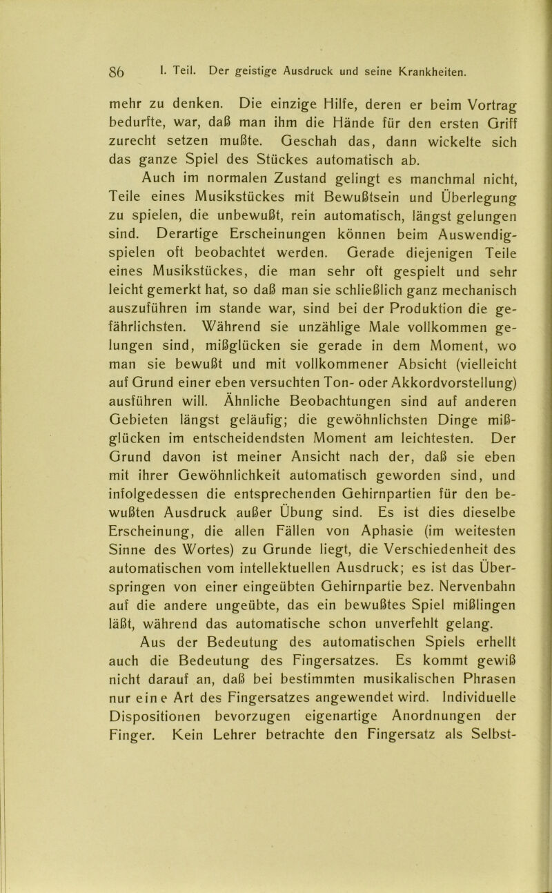 mehr zu denken. Die einzige Hilfe, deren er beim Vortrag bedurfte, war, daß man ihm die Hände für den ersten Griff zurecht setzen mußte. Geschah das, dann wickelte sich das ganze Spiel des Stückes automatisch ab. Auch im normalen Zustand gelingt es manchmal nicht, Teile eines Musikstückes mit Bewußtsein und Überlegung zu spielen, die unbewußt, rein automatisch, längst gelungen sind. Derartige Erscheinungen können beim Auswendig- spielen oft beobachtet werden. Gerade diejenigen Teile eines Musikstückes, die man sehr oft gespielt und sehr leicht gemerkt hat, so daß man sie schließlich ganz mechanisch auszuführen im stände war, sind bei der Produktion die ge- fährlichsten. Während sie unzählige Male vollkommen ge- lungen sind, mißglücken sie gerade in dem Moment, wo man sie bewußt und mit vollkommener Absicht (vielleicht auf Grund einer eben versuchten Ton- oder Akkordvorstellung) ausführen will. Ähnliche Beobachtungen sind auf anderen Gebieten längst geläufig; die gewöhnlichsten Dinge miß- glücken im entscheidendsten Moment am leichtesten. Der Grund davon ist meiner Ansicht nach der, daß sie eben mit ihrer Gewöhnlichkeit automatisch geworden sind, und infolgedessen die entsprechenden Gehirnpartien für den be- wußten Ausdruck außer Übung sind. Es ist dies dieselbe Erscheinung, die allen Fällen von Aphasie (im weitesten Sinne des Wortes) zu Grunde liegt, die Verschiedenheit des automatischen vom intellektuellen Ausdruck; es ist das Über- springen von einer eingeübten Gehirnpartie bez. Nervenbahn auf die andere ungeübte, das ein bewußtes Spiel mißlingen läßt, während das automatische schon unverfehlt gelang. Aus der Bedeutung des automatischen Spiels erhellt auch die Bedeutung des Fingersatzes. Es kommt gewiß nicht darauf an, daß bei bestimmten musikalischen Phrasen nur eine Art des Fingersatzes angewendet wird. Individuelle Dispositionen bevorzugen eigenartige Anordnungen der Finger. Kein Lehrer betrachte den Fingersatz als Selbst-