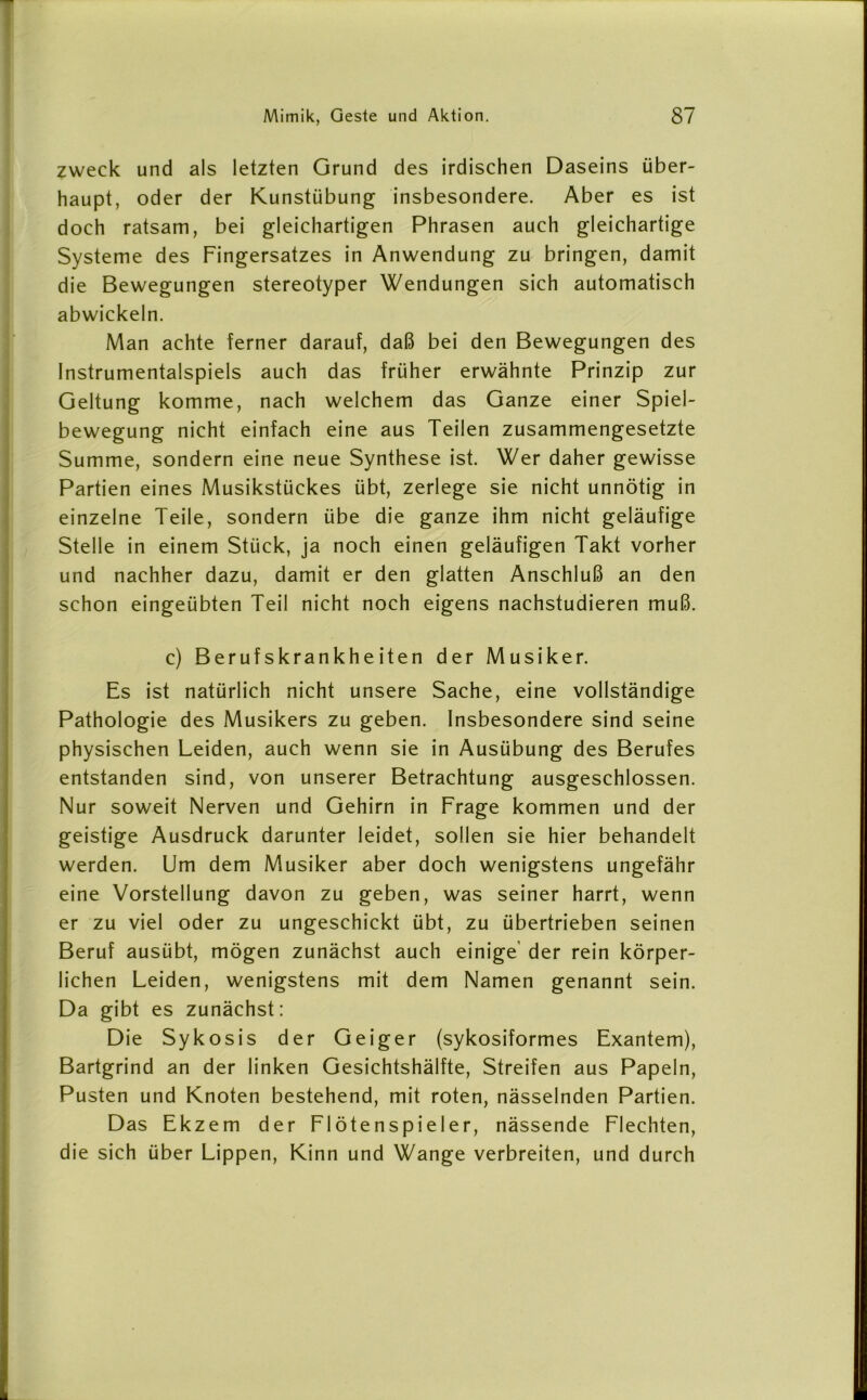 zweck und als letzten Grund des irdischen Daseins über- haupt, oder der Kunstübung insbesondere. Aber es ist doch ratsam, bei gleichartigen Phrasen auch gleichartige Systeme des Fingersatzes in Anwendung zu bringen, damit die Bewegungen stereotyper Wendungen sich automatisch abwickeln. Man achte ferner darauf, daß bei den Bewegungen des Instrumentalspiels auch das früher erwähnte Prinzip zur Geltung komme, nach welchem das Ganze einer Spiel- bewegung nicht einfach eine aus Teilen zusammengesetzte Summe, sondern eine neue Synthese ist. Wer daher gewisse Partien eines Musikstückes übt, zerlege sie nicht unnötig in einzelne Teile, sondern übe die ganze ihm nicht geläufige Stelle in einem Stück, ja noch einen geläufigen Takt vorher und nachher dazu, damit er den glatten Anschluß an den schon eingeübten Teil nicht noch eigens nachstudieren muß. c) Berufskrankheiten der Musiker. Es ist natürlich nicht unsere Sache, eine vollständige Pathologie des Musikers zu geben. Insbesondere sind seine physischen Leiden, auch wenn sie in Ausübung des Berufes entstanden sind, von unserer Betrachtung ausgeschlossen. Nur soweit Nerven und Gehirn in Frage kommen und der geistige Ausdruck darunter leidet, sollen sie hier behandelt werden. Um dem Musiker aber doch wenigstens ungefähr eine Vorstellung davon zu geben, was seiner harrt, wenn er zu viel oder zu ungeschickt übt, zu übertrieben seinen Beruf ausübt, mögen zunächst auch einige der rein körper- lichen Leiden, wenigstens mit dem Namen genannt sein. Da gibt es zunächst: Die Sykosis der Geiger (sykosiformes Exantem), Bartgrind an der linken Gesichtshälfte, Streifen aus Papeln, Pusten und Knoten bestehend, mit roten, nässelnden Partien. Das Ekzem der Flötenspieler, nässende Flechten, die sich über Lippen, Kinn und Wange verbreiten, und durch