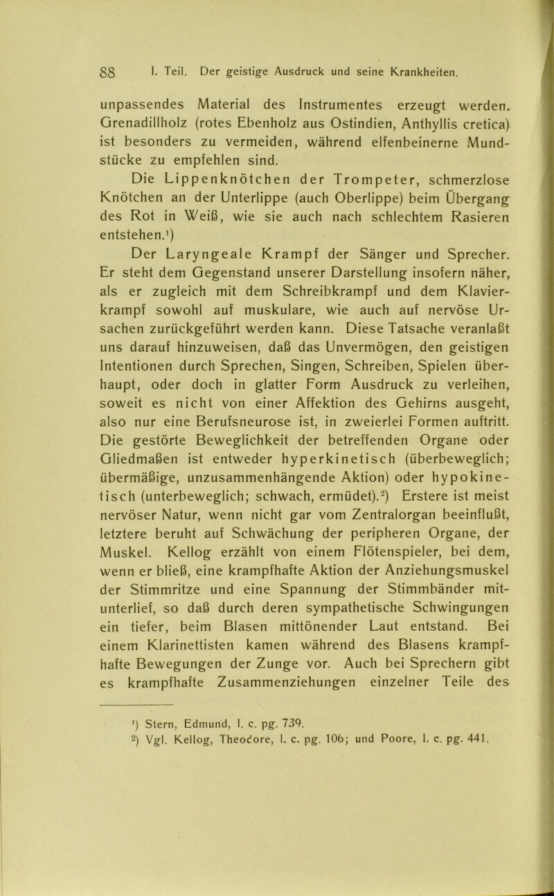 unpassendes Material des Instrumentes erzeugt werden. Grenadillholz (rotes Ebenholz aus Ostindien, Anthyllis cretica) ist besonders zu vermeiden, während elfenbeinerne Mund- stücke zu empfehlen sind. Die Lippenknötchen der Trompeter, schmerzlose Knötchen an der Unterlippe (auch Oberlippe) beim Übergang des Rot in Weiß, wie sie auch nach schlechtem Rasieren entstehen.1) Der Laryngeale Krampf der Sänger und Sprecher. Er steht dem Gegenstand unserer Darstellung insofern näher, als er zugleich mit dem Schreibkrampf und dem Klavier- krampf sowohl auf muskuläre, wie auch auf nervöse Ur- sachen zurückgeführt werden kann. Diese Tatsache veranlaßt uns darauf hinzuweisen, daß das Unvermögen, den geistigen Intentionen durch Sprechen, Singen, Schreiben, Spielen über- haupt, oder doch in glatter Form Ausdruck zu verleihen, soweit es nicht von einer Affektion des Gehirns ausgeht, also nur eine Berufsneurose ist, in zweierlei Formen auftritt. Die gestörte Beweglichkeit der betreffenden Organe oder Gliedmaßen ist entweder hyperkinetisch (überbeweglich; übermäßige, unzusammenhängende Aktion) oder hypokine- tisch (unterbeweglich; schwach, ermüdet).'2) Erstere ist meist nervöser Natur, wenn nicht gar vom Zentralorgan beeinflußt, letztere beruht auf Schwächung der peripheren Organe, der Muskel. Kellog erzählt von einem Flötenspieler, bei dem, wenn er bließ, eine krampfhafte Aktion der Anziehungsmuskel der Stimmritze und eine Spannung der Stimmbänder mit- unterlief, so daß durch deren sympathetische Schwingungen ein tiefer, beim Blasen mittönender Laut entstand. Bei einem Klarinettisten kamen während des Blasens krampf- hafte Bewegungen der Zunge vor. Auch bei Sprechern gibt es krampfhafte Zusammenziehungen einzelner Teile des ’) Stern, Edmund, I. c. pg. 739. 2) Vgl. Kellog, Theodore, 1. c. pg. 106; und Poore, 1. c. pg. 441.