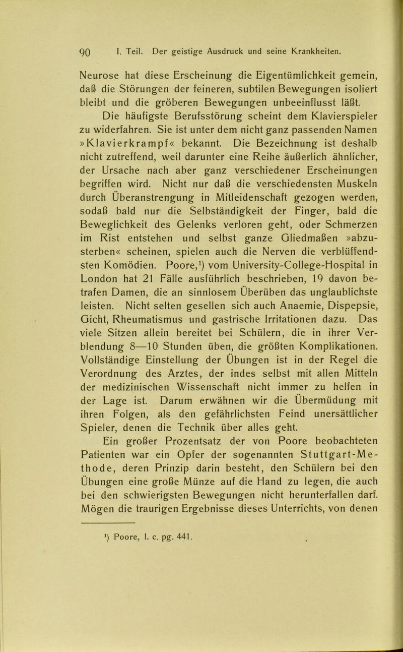 Neurose hat diese Erscheinung die Eigentümlichkeit gemein, daß die Störungen der feineren, subtilen Bewegungen isoliert bleibt und die gröberen Bewegungen unbeeinflusst läßt. Die häufigste Berufsstörung scheint dem Klavierspieler zu widerfahren. Sie ist unter dem nicht ganz passenden Namen »Klavierkrampf« bekannt. Die Bezeichnung ist deshalb nicht zutreffend, weil darunter eine Reihe äußerlich ähnlicher, der Ursache nach aber ganz verschiedener Erscheinungen begriffen wird. Nicht nur daß die verschiedensten Muskeln durch Überanstrengung in Mitleidenschaft gezogen werden, sodaß bald nur die Selbständigkeit der Finger, bald die Beweglichkeit des Gelenks verloren geht, oder Schmerzen im Rist entstehen und selbst ganze Gliedmaßen »abzu- sterben« scheinen, spielen auch die Nerven die verblüffend- sten Komödien. Poore,1) vom University-College-Hospital in London hat 21 Fälle ausführlich beschrieben, 19 davon be- trafen Damen, die an sinnlosem Überüben das unglaublichste leisten. Nicht selten gesellen sich auch Anaemie, Dispepsie, Gicht, Rheumatismus und gastrische Irritationen dazu. Das viele Sitzen allein bereitet bei Schülern, die in ihrer Ver- blendung 8—10 Stunden üben, die größten Komplikationen. Vollständige Einstellung der Übungen ist in der Regel die Verordnung des Arztes, der indes selbst mit allen Mitteln der medizinischen Wissenschaft nicht immer zu helfen in der Lage ist. Darum erwähnen wir die Übermüdung mit ihren Folgen, als den gefährlichsten Feind unersättlicher Spieler, denen die Technik über alles geht. Ein großer Prozentsatz der von Poore beobachteten Patienten war ein Opfer der sogenannten Stuttgart-Me- thode, deren Prinzip darin besteht, den Schülern bei den Übungen eine große Münze auf die Hand zu legen, die auch bei den schwierigsten Bewegungen nicht herunterfallen darf. Mögen die traurigen Ergebnisse dieses Unterrichts, von denen