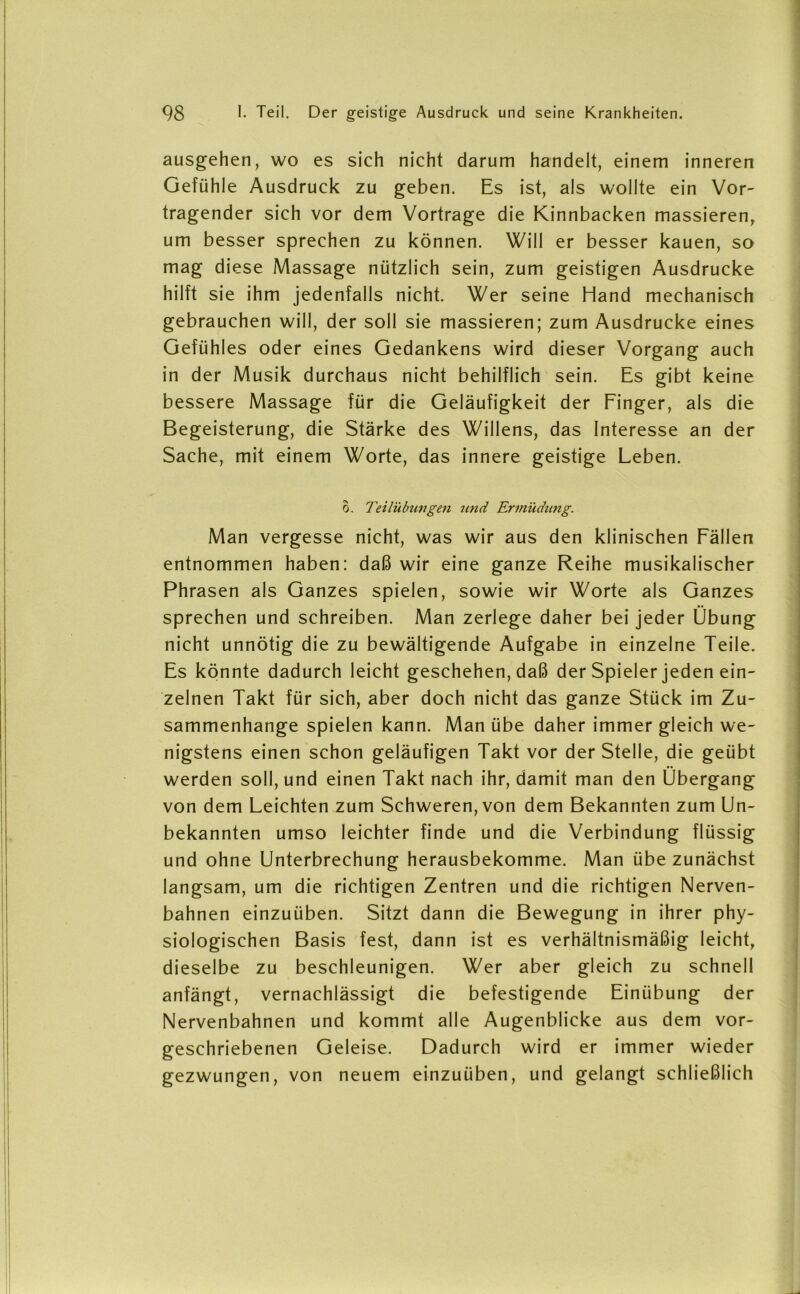 ausgehen, wo es sich nicht darum handelt, einem inneren Gefühle Ausdruck zu geben. Es ist, als wollte ein Vor- tragender sich vor dem Vortrage die Kinnbacken massieren, um besser sprechen zu können. Will er besser kauen, so mag diese Massage nützlich sein, zum geistigen Ausdrucke hilft sie ihm jedenfalls nicht. Wer seine Hand mechanisch gebrauchen will, der soll sie massieren; zum Ausdrucke eines Gefühles oder eines Gedankens wird dieser Vorgang auch in der Musik durchaus nicht behilflich sein. Es gibt keine bessere Massage für die Geläufigkeit der Finger, als die Begeisterung, die Stärke des Willens, das Interesse an der Sache, mit einem Worte, das innere geistige Leben. o. Teilübungen und Ermüdung. Man vergesse nicht, was wir aus den klinischen Fällen entnommen haben: daß wir eine ganze Reihe musikalischer Phrasen als Ganzes spielen, sowie wir Worte als Ganzes sprechen und schreiben. Man zerlege daher bei jeder Übung nicht unnötig die zu bewältigende Aufgabe in einzelne Teile. Es könnte dadurch leicht geschehen, daß der Spieler jeden ein- zelnen Takt für sich, aber doch nicht das ganze Stück im Zu- sammenhänge spielen kann. Man übe daher immer gleich we- nigstens einen schon geläufigen Takt vor der Stelle, die geübt werden soll, und einen Takt nach ihr, damit man den Übergang von dem Leichten zum Schweren, von dem Bekannten zum Un- bekannten umso leichter finde und die Verbindung flüssig und ohne Unterbrechung herausbekomme. Man übe zunächst langsam, um die richtigen Zentren und die richtigen Nerven- bahnen einzuüben. Sitzt dann die Bewegung in ihrer phy- siologischen Basis fest, dann ist es verhältnismäßig leicht, dieselbe zu beschleunigen. Wer aber gleich zu schnell anfängt, vernachlässigt die befestigende Einübung der Nervenbahnen und kommt alle Augenblicke aus dem vor- geschriebenen Geleise. Dadurch wird er immer wieder gezwungen, von neuem einzuüben, und gelangt schließlich