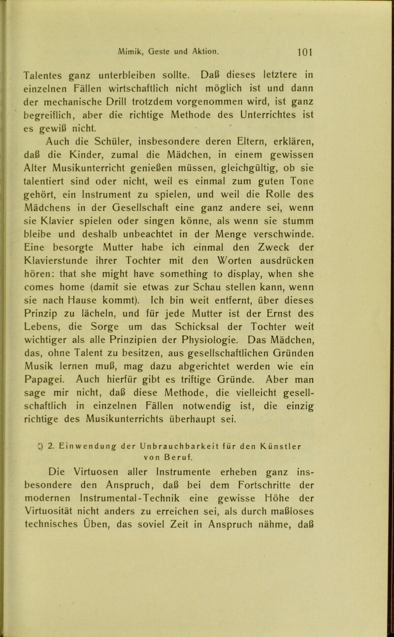 Talentes ganz unterbleiben sollte. Daß dieses letztere in einzelnen Fällen wirtschaftlich nicht möglich ist und dann der mechanische Drill trotzdem vorgenommen wird, ist ganz begreiflich, aber die richtige Methode des Unterrichtes ist es gewiß nicht. Auch die Schüler, insbesondere deren Eltern, erklären, daß die Kinder, zumal die Mädchen, in einem gewissen Alter Musikunterricht genießen müssen, gleichgültig, ob sie talentiert sind oder nicht, weil es einmal zum guten Tone gehört, ein Instrument zu spielen, und weil die Rolle des Mädchens in der Gesellschaft eine ganz andere sei, wenn sie Klavier spielen oder singen könne, als wenn sie stumm bleibe und deshalb unbeachtet in der Menge verschwinde. Eine besorgte Mutter habe ich einmal den Zweck der Klavierstunde ihrer Tochter mit den Worten ausdrücken hören: that she might have something to display, when she comes home (damit sie etwas zur Schau stellen kann, wenn sie nach Hause kommt). Ich bin weit entfernt, über dieses Prinzip zu lächeln, und für jede Mutter ist der Ernst des Lebens, die Sorge um das Schicksal der Tochter weit wichtiger als alle Prinzipien der Physiologie. Das Mädchen, das, ohne Talent zu besitzen, aus gesellschaftlichen Gründen Musik lernen muß, mag dazu abgerichtet werden wie ein Papagei. Auch hierfür gibt es triftige Gründe. Aber man sage mir nicht, daß diese Methode, die vielleicht gesell- schaftlich in einzelnen Fällen notwendig ist, die einzig richtige des Musikunterrichts überhaupt sei. Q 2. Einwendung- der Unbrauchbarkeit für den Künstler von Beruf. Die Virtuosen aller Instrumente erheben ganz ins- besondere den Anspruch, daß bei dem Fortschritte der modernen Instrumental-Technik eine gewisse Höhe der Virtuosität nicht anders zu erreichen sei, als durch maßloses technisches Üben, das soviel Zeit in Anspruch nähme, daß