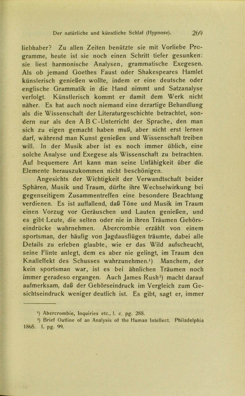 liebhaber? Zu allen Zeiten benützte sie mit Vorliebe Pro- gramme, heute ist sie noch einen Schritt tiefer gesunken: sie liest harmonische Analysen, grammatische Exegesen. Als ob jemand Goethes Faust oder Shakespeares Hamlet künslerisch genießen wollte, indem er eine deutsche oder englische Grammatik in die Hand nimmt und Satzanalyse verfolgt. Künstlerisch kommt er damit dem Werk nicht näher. Es hat auch noch niemand eine derartige Behandlung als die Wissenschaft der Literaturgeschichte betrachtet, son- dern nur als den A B C-Unterricht der Sprache, den man sich zu eigen gemacht haben muß, aber nicht erst lernen darf, während man Kunst genießen und Wissenschaft treiben will. In der Musik aber ist es noch immer üblich, eine solche Analyse und Exegese als Wissenschaft zu betrachten. Auf bequemere Art kann man seine Unfähigkeit über die Elemente herauszukommen nicht beschönigen. Angesichts der Wichtigkeit der Verwandtschaft beider Sphären, Musik und Traum, dürfte ihre Wechselwirkung bei gegenseitigem Zusammentreffen eine besondere Beachtung verdienen. Es ist auffallend, daß Töne und Musik im Traum einen Vorzug vor Geräuschen und Lauten genießen, und es gibt Leute, die selten oder nie in ihren Träumen Gehörs- eindrücke wahrnehmen. Abercrombie erzählt von einem sportsman, der häufig von Jagdausflügen träumte, dabei alle Details zu erleben glaubte, wie er das Wild aufscheucht, seine Flinte anlegt, dem es aber nie gelingt, im Traum den Knalleffekt des Schusses wahrzunehmen.’) Manchem, der kein sportsman war, ist es bei ähnlichen Träumen noch immer geradeso ergangen. Auch James Rush2) macht darauf aufmerksam, daß der Gehörseindruck im Vergleich zum Ge- sichtseindruck weniger deutlich ist. Es gibt, sagt er, immer ]) Abercrombie, Inquiries etc., 1. c. pg. 288. ’2) Brief Outline of an Analysis of the Human Intellect. Philadelphia 1865. I. pg. 99.