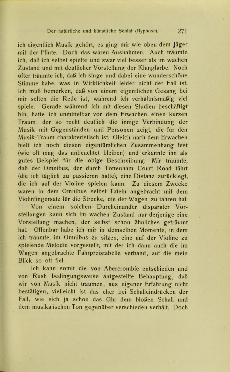 ich eigentlich Musik gehört, es ging mir wie oben dem Jäger mit der Flinte. Doch das waren Ausnahmen. Auch träumte ich, daß ich selbst spielte und zwar viel besser als im wachen Zustand und mit deutlicher Vorstellung der Klangfarbe. Noch öfter träumte ich, daß ich singe und dabei eine wunderschöne Stimme habe, was in Wirklichkeit leider nicht der Fall ist. Ich muß bemerken, daß von einem eigentlichen Gesang bei mir selten die Rede ist, während ich verhältnismäßig viel spiele. Gerade während ich mit diesen Studien beschäftigt bin, hatte ich unmittelbar vor dem Erwachen einen kurzen Traum, der so recht deutlich die innige Verbindung der Musik mit Gegenständen und Personen zeigt, die für den Musik-Traum charakteristisch ist. Gleich nach dem Erwachen hielt ich noch diesen eigentümlichen Zusammenhang fest (wie oft mag das unbeachtet bleiben) und erkannte ihn als gutes Beispiel für die obige Beschreibung. Mir träumte, daß der Omnibus, der durch Tottenham Court Road fährt (die ich täglich zu passieren hatte), eine Distanz zurücklegt, die ich auf der Violine spielen kann. Zu diesem Zwecke waren in dem Omnibus selbst Tafeln angebracht mit dem Violinfingersatz für die Strecke, die der Wagen zu fahren hat. Von einem solchen Durcheinander disparater Vor- stellungen kann sich im wachen Zustand nur derjenige eine Vorstellung machen, der selbst schon ähnliches geträumt hat. Offenbar habe ich mir in demselben Momente, in dem ich träumte, im Omnibus zu sitzen, eine auf der Violine zu spielende Melodie vorgestellt, mit der ich dann auch die im Wagen angebrachte Fahrpreistabelle verband, auf die mein Blick so oft fiel. Ich kann somit die von Abercrombie entschieden und von Rush bedingungsweise aufgestellte Behauptung, daß wir von Musik nicht träumen, aus eigener Erfahrung nicht bestätigen, vielleicht ist das eher bei Schalleindrücken der Fall, wie sich ja schon das Ohr dem bloßen Schall und dem musikalischen Ton gegenüber verschieden verhält. Doch