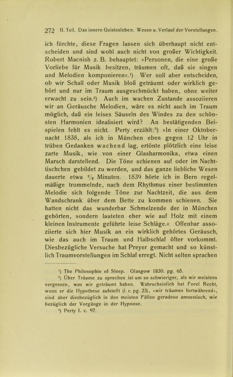 ich fürchte, diese Fragen lassen sich überhaupt nicht ent- scheiden und sind wohl auch nicht von großer Wichtigkeit. Robert Macnish z. B. behauptet: »Personen, die eine große Vorliebe für Musik besitzen, träumen oft, daß sie singen und Melodien komponieren«.1) Wer soll aber entscheiden, ob wir Schall oder Musik bloß geträumt oder wirklich ge- hört und nur im Traum ausgeschmückt haben, ohne weiter erwacht zu sein.2 3) Auch im wachen Zustande assoziieren wir an Geräusche Melodien, wäre es nicht auch im Traum möglich, daß ein leises Säuseln des Windes zu den schön- sten Harmonien idealisiert wird? An bestätigenden Bei- spielen fehlt es nicht. Perty erzählt:8) »In einer Oktober- nacht 1838, als ich in München eben gegen 12 Uhr in trüben Gedanken wachend lag, ertönte plötzlich eine leise zarte Musik, wie von einer Glasharmonika, etwa einen Marsch darstellend. Die Töne schienen auf oder im Nacht- tischchen gebildet zu werden, und das ganze liebliche Wesen dauerte etwa 2/3 Minuten. 1839 hörte ich in Bern regel- mäßige trommelnde, nach dem Rhythmus einer bestimmten Melodie sich folgende Töne zur Nachtzeit, die aus dem Wandschrank über dem Bette zu kommen schienen. Sie hatten nicht das wunderbar Schmelzende der in München gehörten, sondern lauteten eher wie auf Holz mit einem kleinen Instrumente geführte leise Schläge.« Offenbar asso- ziierte sich hier Musik an ein wirklich gehörtes Geräusch, wie das auch im Traum und Halbschlaf öfter vorkommt. Diesbezügliche Versuche hat Preyer gemacht und so künst- lich Traumvorstellungen im Schlaf erregt. Nicht selten sprachen ’) The Philosophie of Sleep. Glasgow 1830. pg. 65. 2) Über Träume zu sprechen ist um so schwieriger, als wir meistens vergessen, was wir geträumt haben. Wahrscheinlich hat Forel Recht, wenn er die Hypothese aufstellt (I. c. pg. 23), »wir träumen fortwährend«, sind aber diesbezüglich in den meisten Fällen geradeso amnestisch, wie bezüglich der Vorgänge in der Hypnose. 3) Perty I. c. 97.