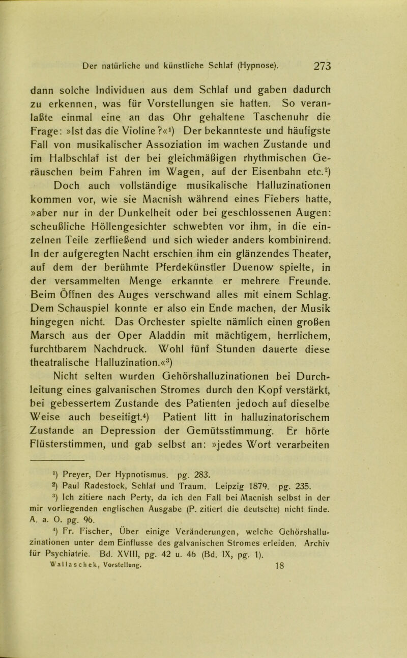 dann solche Individuen aus dem Schlaf und gaben dadurch zu erkennen, was für Vorstellungen sie hatten. So veran- laßte einmal eine an das Ohr gehaltene Taschenuhr die Frage: »Ist das die Violine?«1) Der bekannteste und häufigste Fall von musikalischer Assoziation im wachen Zustande und im Halbschlaf ist der bei gleichmäßigen rhythmischen Ge- räuschen beim Fahren im Wagen, auf der Eisenbahn etc.2 3) Doch auch vollständige musikalische Halluzinationen kommen vor, wie sie Macnish während eines Fiebers hatte, »aber nur in der Dunkelheit oder bei geschlossenen Augen: scheußliche Höllengesichter schwebten vor ihm, in die ein- zelnen Teile zerfließend und sich wieder anders kombinirend. In der aufgeregten Nacht erschien ihm ein glänzendes Theater, auf dem der berühmte Pferdekünstler Duenow spielte, in der versammelten Menge erkannte er mehrere Freunde. Beim Öffnen des Auges verschwand alles mit einem Schlag. Dem Schauspiel konnte er also ein Ende machen, der Musik hingegen nicht. Das Orchester spielte nämlich einen großen Marsch aus der Oper Aladdin mit mächtigem, herrlichem, furchtbarem Nachdruck. Wohl fünf Stunden dauerte diese theatralische Halluzination.«8) Nicht selten wurden Gehörshalluzinationen bei Durch- leitung eines galvanischen Stromes durch den Kopf verstärkt, bei gebessertem Zustande des Patienten jedoch auf dieselbe Weise auch beseitigt.4 * * *) Patient litt in halluzinatorischem Zustande an Depression der Gemütsstimmung. Er hörte Flüsterstimmen, und gab selbst an: »jedes Wort verarbeiten *) Preyer, Der Hypnotismus. pg\ 283. 2) Paul Radestock, Schlaf und Traum. Leipzig- 1879. pg. 235. 3) Ich zitiere nach Perty, da ich den Fall bei Macnish selbst in der mir vorliegenden englischen Ausgabe (P. zitiert die deutsche) nicht finde. A. a. O. pg. 96. 4) Fr. Fischer, Über einige Veränderungen, welche Gehörshallu- zinationen unter dem Einflüsse des galvanischen Stromes erleiden. Archiv für Psychiatrie. Bd. XVIII, pg. 42 u. 46 (Bd. IX, pg. 1). Wallaschek, Vorstellung. 18