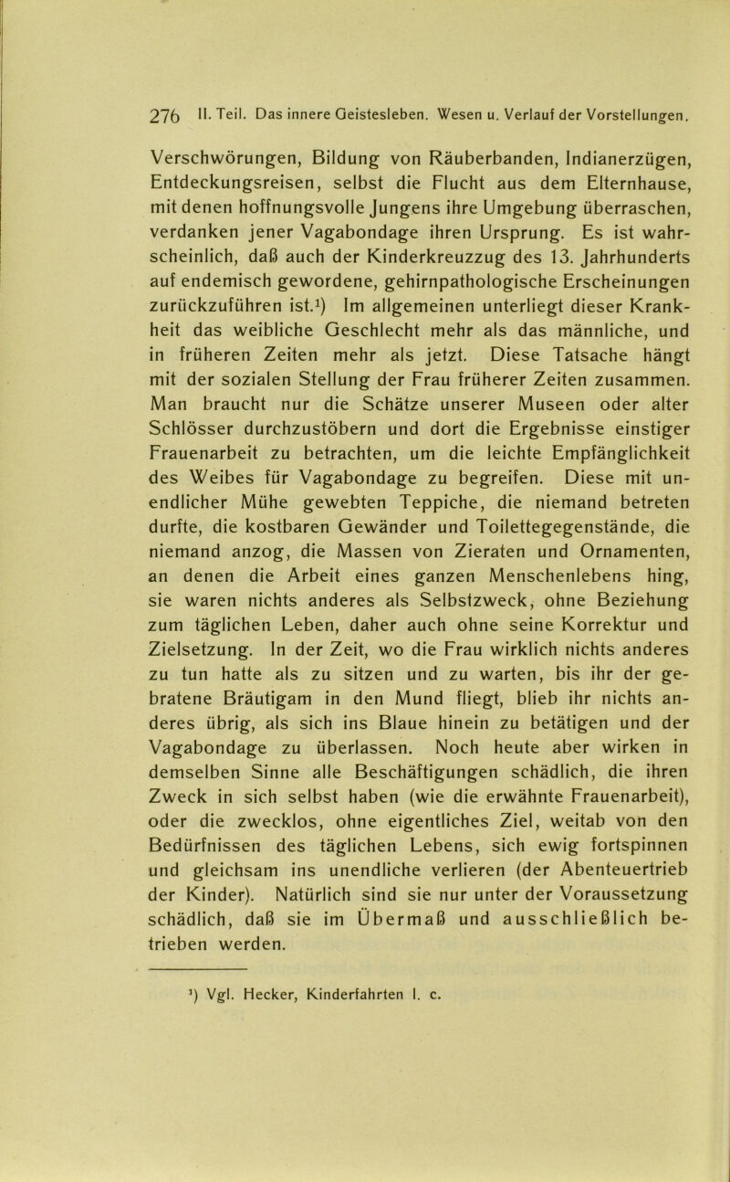 Verschwörungen, Bildung von Räuberbanden, Indianerzügen, Entdeckungsreisen, selbst die Flucht aus dem Elternhause, mit denen hoffnungsvolle Jungens ihre Umgebung überraschen, verdanken jener Vagabondage ihren Ursprung. Es ist wahr- scheinlich, daß auch der Kinderkreuzzug des 13. Jahrhunderts auf endemisch gewordene, gehirnpathologische Erscheinungen zurückzuführen ist.1) Im allgemeinen unterliegt dieser Krank- heit das weibliche Geschlecht mehr als das männliche, und in früheren Zeiten mehr als jetzt. Diese Tatsache hängt mit der sozialen Stellung der Frau früherer Zeiten zusammen. Man braucht nur die Schätze unserer Museen oder alter Schlösser durchzustöbern und dort die Ergebnisse einstiger Frauenarbeit zu betrachten, um die leichte Empfänglichkeit des Weibes für Vagabondage zu begreifen. Diese mit un- endlicher Mühe gewebten Teppiche, die niemand betreten durfte, die kostbaren Gewänder und Toilettegegenstände, die niemand anzog, die Massen von Zieraten und Ornamenten, an denen die Arbeit eines ganzen Menschenlebens hing, sie waren nichts anderes als Selbstzweck, ohne Beziehung zum täglichen Leben, daher auch ohne seine Korrektur und Zielsetzung. In der Zeit, wo die Frau wirklich nichts anderes zu tun hatte als zu sitzen und zu warten, bis ihr der ge- bratene Bräutigam in den Mund fliegt, blieb ihr nichts an- deres übrig, als sich ins Blaue hinein zu betätigen und der Vagabondage zu überlassen. Noch heute aber wirken in demselben Sinne alle Beschäftigungen schädlich, die ihren Zweck in sich selbst haben (wie die erwähnte Frauenarbeit), oder die zwecklos, ohne eigentliches Ziel, weitab von den Bedürfnissen des täglichen Lebens, sich ewig fortspinnen und gleichsam ins unendliche verlieren (der Abenteuertrieb der Kinder). Natürlich sind sie nur unter der Voraussetzung schädlich, daß sie im Übermaß und ausschließlich be- trieben werden. J) Vgl. Hecker, Kinderfahrten I. c.