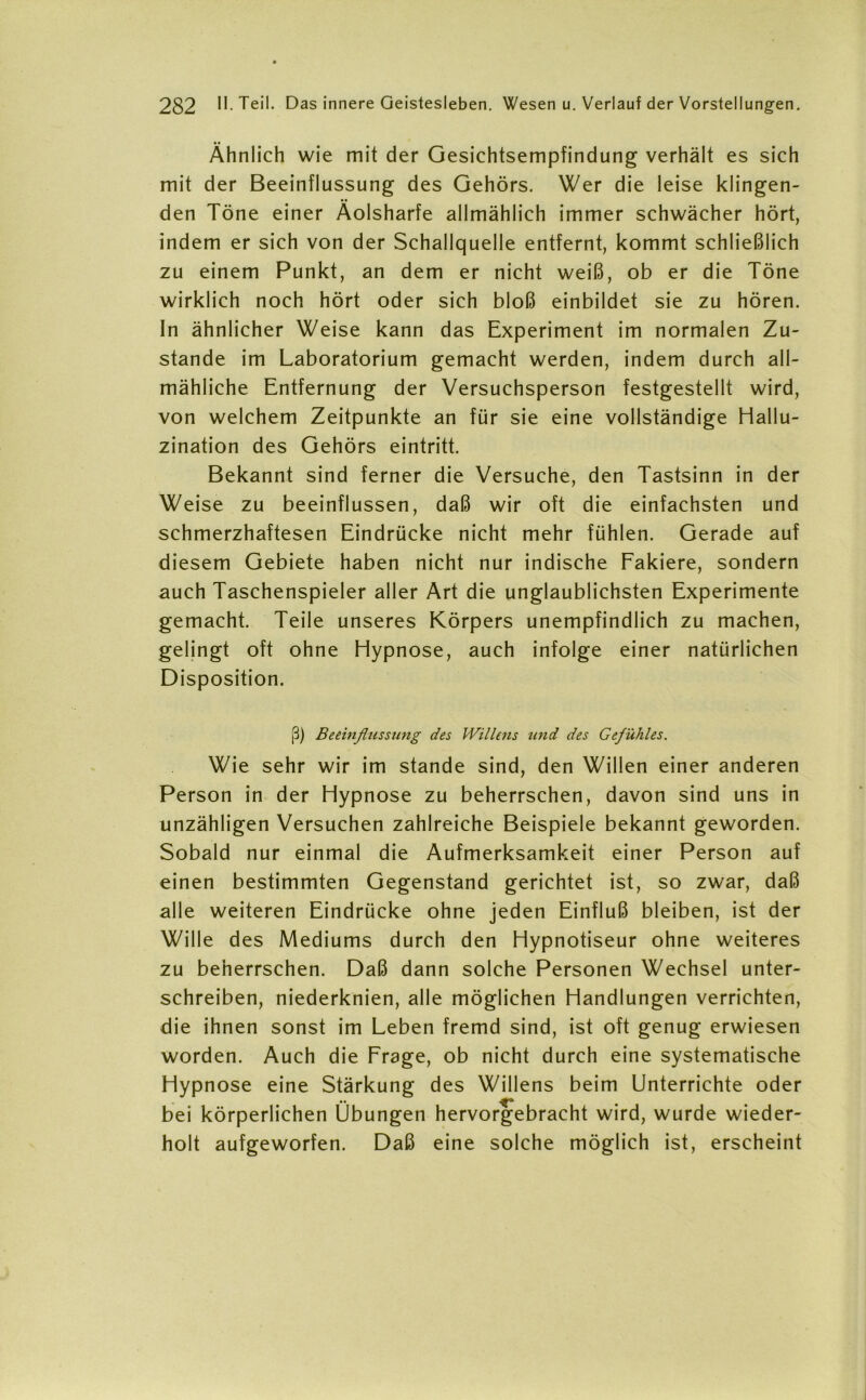 Ähnlich wie mit der Gesichtsempfindung verhält es sich mit der Beeinflussung des Gehörs. Wer die leise klingen- den Töne einer Äolsharfe allmählich immer schwächer hört, indem er sich von der Schallquelle entfernt, kommt schließlich zu einem Punkt, an dem er nicht weiß, ob er die Töne wirklich noch hört oder sich bloß einbildet sie zu hören. In ähnlicher Weise kann das Experiment im normalen Zu- stande im Laboratorium gemacht werden, indem durch all- mähliche Entfernung der Versuchsperson festgestellt wird, von welchem Zeitpunkte an für sie eine vollständige Hallu- zination des Gehörs eintritt. Bekannt sind ferner die Versuche, den Tastsinn in der Weise zu beeinflussen, daß wir oft die einfachsten und schmerzhaftesen Eindrücke nicht mehr fühlen. Gerade auf diesem Gebiete haben nicht nur indische Fakiere, sondern auch Taschenspieler aller Art die unglaublichsten Experimente gemacht. Teile unseres Körpers unempfindlich zu machen, gelingt oft ohne Hypnose, auch infolge einer natürlichen Disposition. (3) Beeinflussung des Willens und des Gefühles. Wie sehr wir im stände sind, den Willen einer anderen Person in der Hypnose zu beherrschen, davon sind uns in unzähligen Versuchen zahlreiche Beispiele bekannt geworden. Sobald nur einmal die Aufmerksamkeit einer Person auf einen bestimmten Gegenstand gerichtet ist, so zwar, daß alle weiteren Eindrücke ohne jeden Einfluß bleiben, ist der Wille des Mediums durch den Hypnotiseur ohne weiteres zu beherrschen. Daß dann solche Personen Wechsel unter- schreiben, niederknien, alle möglichen Handlungen verrichten, die ihnen sonst im Leben fremd sind, ist oft genug erwiesen worden. Auch die Frage, ob nicht durch eine systematische Hypnose eine Stärkung des Willens beim Unterrichte oder bei körperlichen Übungen hervorgebracht wird, wurde wieder- holt aufgeworfen. Daß eine solche möglich ist, erscheint