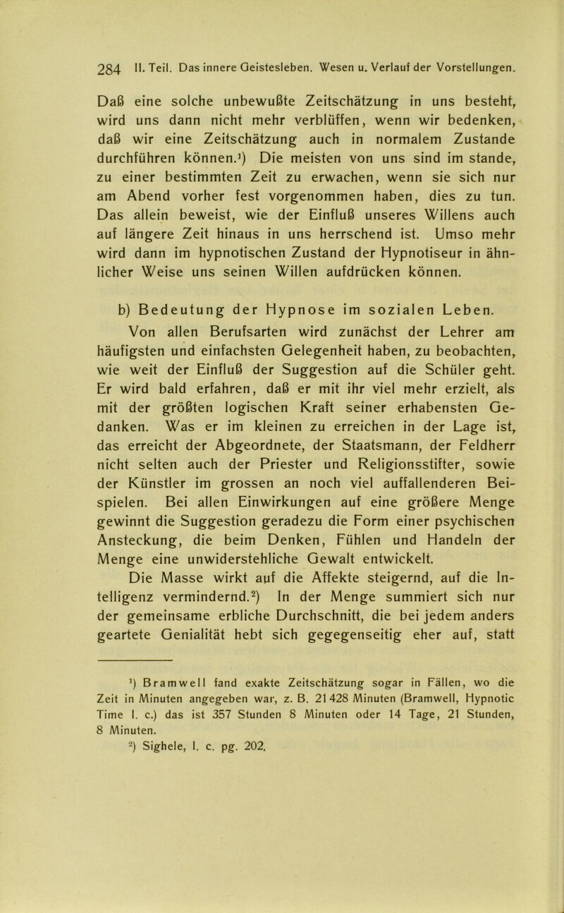 Daß eine solche unbewußte Zeitschätzung in uns besteht, wird uns dann nicht mehr verblüffen, wenn wir bedenken, daß wir eine Zeitschätzung auch in normalem Zustande durchführen können.1) Die meisten von uns sind im stände, zu einer bestimmten Zeit zu erwachen, wenn sie sich nur am Abend vorher fest vorgenommen haben, dies zu tun. Das allein beweist, wie der Einfluß unseres Willens auch auf längere Zeit hinaus in uns herrschend ist. Umso mehr wird dann im hypnotischen Zustand der Hypnotiseur in ähn- licher Weise uns seinen Willen aufdrücken können. b) Bedeutung der Hypnose im sozialen Leben. Von allen Berufsarten wird zunächst der Lehrer am häufigsten und einfachsten Gelegenheit haben, zu beobachten, wie weit der Einfluß der Suggestion auf die Schüler geht. Er wird bald erfahren, daß er mit ihr viel mehr erzielt, als mit der größten logischen Kraft seiner erhabensten Ge- danken. Was er im kleinen zu erreichen in der Lage ist, das erreicht der Abgeordnete, der Staatsmann, der Feldherr nicht selten auch der Priester und Religionsstifter, sowie der Künstler im grossen an noch viel auffallenderen Bei- spielen. Bei allen Einwirkungen auf eine größere Menge gewinnt die Suggestion geradezu die Form einer psychischen Ansteckung, die beim Denken, Fühlen und Handeln der Menge eine unwiderstehliche Gewalt entwickelt. Die Masse wirkt auf die Affekte steigernd, auf die In- telligenz vermindernd.2) In der Menge summiert sich nur der gemeinsame erbliche Durchschnitt, die bei jedem anders geartete Genialität hebt sich gegegenseitig eher auf, statt ]) Bramwell fand exakte Zeitschätzung sogar in Fällen, wo die Zeit in Minuten angegeben war, z. B. 21 428 Minuten (Bramwell, Hypnotic Time 1. c.) das ist 357 Stunden 8 Minuten oder 14 Tage, 21 Stunden, 8 Minuten. 2) Sighele, I. c. pg. 202,